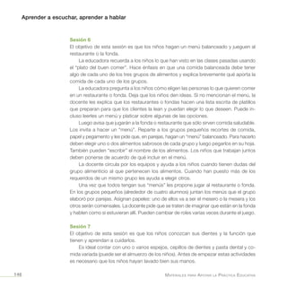Aprender a escuchar, aprender a hablar
Materiales para Apoyar la Práctica Educativa146
Sesión 6
El objetivo de esta sesión es que los niños hagan un menú balanceado y jueguen al
restaurante o la fonda.
La educadora recuerda a los niños lo que han visto en las clases pasadas usando
el “plato del buen comer”. Hace énfasis en que una comida balanceada debe tener
algo de cada uno de los tres grupos de alimentos y explica brevemente qué aporta la
comida de cada uno de los grupos.
La educadora pregunta a los niños cómo eligen las personas lo que quieren comer
en un restaurante o fonda. Deja que los niños den ideas. Si no mencionan el menú, la
docente les explica que los restaurantes o fondas hacen una lista escrita de platillos
que preparan para que los clientes la lean y puedan elegir lo que deseen. Puede in-
cluso leerles un menú y platicar sobre algunas de las opciones.
Luego avisa que jugarán a la fonda o restaurante que sólo sirven comida saludable.
Los invita a hacer un “menú”. Reparte a los grupos pequeños recortes de comida,
papel y pegamento y les pide que, en parejas, hagan un “menú” balanceado. Para hacerlo
deben elegir uno o dos alimentos sabrosos de cada grupo y luego pegarlos en su hoja.
También pueden “escribir” el nombre de los alimentos. Los niños que trabajan juntos
deben ponerse de acuerdo de qué incluir en el menú.
La docente circula por los equipos y ayuda a los niños cuando tienen dudas del
grupo alimenticio al que pertenecen los alimentos. Cuando han puesto más de los
requeridos de un mismo grupo les ayuda a elegir otros.
Una vez que todos tengan sus “menús” les propone jugar al restaurante o fonda.
En los grupos pequeños (alrededor de cuatro alumnos) juntan los menús que el grupo
elaboró por parejas. Asignan papeles: uno de ellos va a ser el mesero o la mesera y los
otros serán comensales. La docente pide que se traten de imaginar que están en la fonda
y hablen como si estuvieran allí. Pueden cambiar de roles varias veces durante el juego.
Sesión 7
El objetivo de esta sesión es que los niños conozcan sus dientes y la función que
tienen y aprendan a cuidarlos.
Es ideal contar con uno o varios espejos, cepillos de dientes y pasta dental y co-
mida variada (puede ser el almuerzo de los niños). Antes de empezar estas actividades
es necesario que los niños hayan lavado bien sus manos.
 