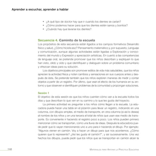 Aprender a escuchar, aprender a hablar
Materiales para Apoyar la Práctica Educativa148
•	 ¿A qué tipo de doctor hay que ir cuando los dientes se carían?
•	 ¿Cómo podemos hacer para que los dientes estén sanos y bonitos?
•	 ¿Cuándo hay que lavarse los dientes?
Secuencia 4. Caminito de la escuela
Los propósitos de esta secuencia están ligados a los campos formativos Desarrollo
físico y salud, ¿Cómo hiciste eso? Pensamiento matemático y, por supuesto, Lenguaje
y comunicación, aunque algunas actividades están ligadas a Exploración y conoci-
miento del mundo y Expresión y apreciación artísticas. En cuanto a las competencias
de lenguaje oral, se pretende promover que los niños describan y expliquen lo que
han visto, olido y oído y que identifiquen y dialoguen sobre un problema comunitario
y ofrezcan ideas para su solución.
Los objetivos principales son promover estilos de vida más saludables, que los niños
aprecien la actividad física y noten cambios y sensaciones en sus cuerpos antes y des-
pués de ésta. Se pretende también que los niños exploren maneras de medir y contar
objetos a partir de un registro. Por último, que vean el efecto de los humanos en su en-
torno y que observen e identifiquen problemas de la comunidad y propongan soluciones.
Sesión 1
El objetivo de esta sesión es que los niños cuenten cómo van a la escuela todos los
días y que describan lo que ven en su camino y lo que les gusta del trayecto.
La primera actividad es preguntar a los niños cómo llegan a la escuela. La edu-
cadora puede hacer una tabla en el pizarrón para llevar un registro, indicando en una
columna, con dibujos simples, el medio de transporte, en otra columna (si así lo desea)
el nombre de los niños y en una tercera el total de niños que usan ese medio de trans-
porte. Es conveniente ir haciendo el registro poco a poco. Los niños pueden primero
mencionar cómo se transportan, como una lluvia de ideas. Después la educadora pue-
de pedir que lo vayan mencionando uno a uno para ir haciendo el dibujo. Por ejemplo:
“Algunos vienen en camión. Voy a hacer un dibujo para que nos acordemos. ¿Cómo
quieren que lo represente? ¿Así les gusta el camión?”, y así sucesivamente. Una vez
hechos los dibujos, puede pedir que los niños que se transportan en camión alcen la
 