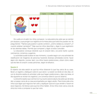 153
4. Secuencias didácticas ligadas a los campos formativos
Lucía Esaú Vicente Guadalupe
De vuelta en el salón los niños comparan. La educadora les pide que se sienten
por equipos y que pongan sus registros en la mesa para que todos los puedan ver. Va
preguntando: “Fíjense qué pusieron cuando corrieron. ¿Cómo estaba su corazón? ¿Y
cuando estaban sentados?” Deja que los niños describan y digan lo que registraron
en las distintas tablas. Permite que comparen y digan si todos coinciden.
La educadora concluye diciendo que el corazón late y se pone fuerte cuando
caminamos, corremos y jugamos.
La actividad puede acabar en ese momento, o puede seguir con una actividad de
clasificación de imágenes de personas haciendo diversas actividades (correr, hacer
algún otro deporte, cocinar, leer). Los niños hacen predicciones y dicen cómo creen
que les late el corazón a esas personas, según el esfuerzo.
Sesión 3
El objetivo de esta sesión es que los niños observen lo que hay cerca de su casa,
lleven un registro y dialoguen sobre lo que vieron. La sesión se divide en dos días: en
uno la docente explica la actividad, pide que hagan predicciones y deja una tarea; al
día siguiente se revisan los registros y se conversa sobre lo que se observó.
La docente explica que caminar es muy bueno para la salud y les pide que de tarea
den un paseo cerca de su casa acompañados por algún adulto. Para iniciar pide a los
niños que digan qué negocios han visto y expliquen qué es lo que venden o hacen en
esos negocios. Da tiempo para que los niños hablen. Si los niños viven cerca unos de
otros los invita a comparar lo que han visto.
 