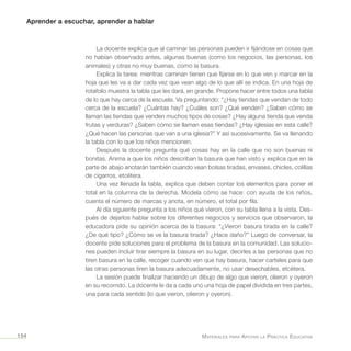 Aprender a escuchar, aprender a hablar
Materiales para Apoyar la Práctica Educativa154
La docente explica que al caminar las personas pueden ir fijándose en cosas que
no habían observado antes, algunas buenas (como los negocios, las personas, los
animales) y otras no muy buenas, como la basura.
Explica la tarea: mientras caminan tienen que fijarse en lo que ven y marcar en la
hoja que les va a dar cada vez que vean algo de lo que allí se indica. En una hoja de
rotafolio muestra la tabla que les dará, en grande. Propone hacer entre todos una tabla
de lo que hay cerca de la escuela. Va preguntando: “¿Hay tiendas que vendan de todo
cerca de la escuela? ¿Cuántas hay? ¿Cuáles son? ¿Qué venden? ¿Saben cómo se
llaman las tiendas que venden muchos tipos de cosas? ¿Hay alguna tienda que venda
frutas y verduras? ¿Saben cómo se llaman esas tiendas? ¿Hay iglesias en esta calle?
¿Qué hacen las personas que van a una iglesia?” Y así sucesivamente. Se va llenando
la tabla con lo que los niños mencionen.
Después la docente pregunta qué cosas hay en la calle que no son buenas ni
bonitas. Anima a que los niños describan la basura que han visto y explica que en la
parte de abajo anotarán también cuando vean bolsas tiradas, envases, chicles, colillas
de cigarros, etcétera.
Una vez llenada la tabla, explica que deben contar los elementos para poner el
total en la columna de la derecha. Modela cómo se hace: con ayuda de los niños,
cuenta el número de marcas y anota, en número, el total por fila.
Al día siguiente pregunta a los niños qué vieron, con su tabla llena a la vista. Des-
pués de dejarlos hablar sobre los diferentes negocios y servicios que observaron, la
educadora pide su opinión acerca de la basura: “¿Vieron basura tirada en la calle?
¿De qué tipo? ¿Cómo se ve la basura tirada? ¿Hace daño?” Luego de conversar, la
docente pide soluciones para el problema de la basura en la comunidad. Las solucio-
nes pueden incluir tirar siempre la basura en su lugar, decirles a las personas que no
tiren basura en la calle, recoger cuando ven que hay basura, hacer carteles para que
las otras personas tiren la basura adecuadamente, no usar desechables, etcétera.
La sesión puede finalizar haciendo un dibujo de algo que vieron, olieron y oyeron
en su recorrido. La docente le da a cada uno una hoja de papel dividida en tres partes,
una para cada sentido (lo que vieron, olieron y oyeron).
 
