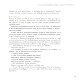 159
4. Secuencias didácticas ligadas a los campos formativos
lenguaje oral, narren experiencias y se familiaricen con la lengua escrita. También
involucra identificar y ordenar sucesos y usar el diálogo para ponerse de acuerdo.
Sesiones 1 y 2
Después de realizar una visita o paseo la docente pide a los niños que hagan un
recuento de lo que vieron y el orden en que sucedieron los acontecimientos. Para
ello, organiza a los niños de manera que sólo puedan participar aquellos niños que
soliciten la palabra.
La docente toma nota en el pizarrón de lo que los niños dicen, y en el transcurso
de las intervenciones va mostrándoles cómo acomoda temporalmente los aconteci-
mientos recordados.
Una vez que tienen el recuento de sucesos, pide a los niños que tomen turnos
para dictarle el reporte de la visita o actividad, explicándoles que este texto lo publi-
carán en el periódico mural de la escuela.
Conforme los niños comienzan a dictar el reporte, la docente toma nota, lee y relee
continuamente lo que los niños van dictando para que puedan mejorar su redacción. En
ocasiones les da ideas de cómo podría quedar mejor escrito algo y, en otras, les plantea
preguntas para que puedan afinar sus decisiones. Por ejemplo, una de las niñas dicta:
—El otro día fuimos al zoológico a ver las cebras y los elefantes.
La docente interviene:
—Un momento. Yo escribí “el otro día fuimos al zoológico a ver las cebras y los
elefantes”, pero no hemos dicho cuándo fue el otro día.
—El martes, fuimos el martes.
—A ver, ¿cómo quedaría entonces este párrafo?
Espera a que algún niño intervenga. Por ejemplo:
—El martes pasado fuimos al zoológico.
La docente retoma lo dicho para ir corrigiendo:
—Muy bien, déjenme corregir el dictado.
La docente borra y modifica el texto escrito y lo relee:
—Ya está: “El martes pasado fuimos al zoológico”, pero ahora no hemos dicho
quiénes fuimos al zoológico, y así no van a saber los lectores quién fue de visita
al zoológico.
 