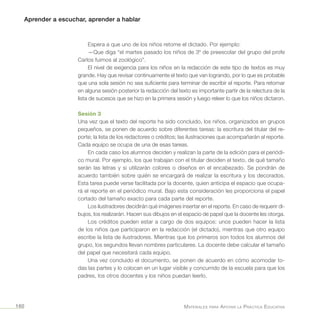 Aprender a escuchar, aprender a hablar
Materiales para Apoyar la Práctica Educativa160
Espera a que uno de los niños retome el dictado. Por ejemplo:
—Que diga “el martes pasado los niños de 3º de preescolar del grupo del profe
Carlos fuimos al zoológico”.
El nivel de exigencia para los niños en la redacción de este tipo de textos es muy
grande. Hay que revisar continuamente el texto que van logrando, por lo que es probable
que una sola sesión no sea suficiente para terminar de escribir el reporte. Para retomar
en alguna sesión posterior la redacción del texto es importante partir de la relectura de la
lista de sucesos que se hizo en la primera sesión y luego releer lo que los niños dictaron.
Sesión 3
Una vez que el texto del reporte ha sido concluido, los niños, organizados en grupos
pequeños, se ponen de acuerdo sobre diferentes tareas: la escritura del titular del re-
porte; la lista de los redactores o créditos; las ilustraciones que acompañarán al reporte.
Cada equipo se ocupa de una de esas tareas.
En cada caso los alumnos deciden y realizan la parte de la edición para el periódi-
co mural. Por ejemplo, los que trabajan con el titular deciden el texto, de qué tamaño
serán las letras y si utilizarán colores o diseños en el encabezado. Se pondrán de
acuerdo también sobre quién se encargará de realizar la escritura y los decorados.
Esta tarea puede verse facilitada por la docente, quien anticipa el espacio que ocupa-
rá el reporte en el periódico mural. Bajo esta consideración les proporciona el papel
cortado del tamaño exacto para cada parte del reporte.
Los ilustradores decidirán qué imágenes insertar en el reporte. En caso de requerir di-
bujos, los realizarán. Hacen sus dibujos en el espacio de papel que la docente les otorga.
Los créditos pueden estar a cargo de dos equipos: unos pueden hacer la lista
de los niños que participaron en la redacción (el dictado), mientras que otro equipo
escribe la lista de ilustradores. Mientras que los primeros son todos los alumnos del
grupo, los segundos llevan nombres particulares. La docente debe calcular el tamaño
del papel que necesitará cada equipo.
Una vez concluido el documento, se ponen de acuerdo en cómo acomodar to-
das las partes y lo colocan en un lugar visible y concurrido de la escuela para que los
padres, los otros docentes y los niños puedan leerlo.
 