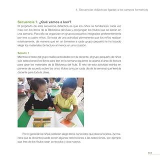 161
4. Secuencias didácticas ligadas a los campos formativos
Secuencia 7. ¿Qué vamos a leer?
El propósito de esta secuencia didáctica es que los niños se familiaricen cada vez
más con los libros de la Biblioteca del Aula y propongan los títulos que se leerán en
una semana. Para ello se organizan en grupos pequeños integrados preferentemente
por tres o cuatro niños. Se trata de una actividad permanente que los niños realizan
rotativamente, de manera que en un bimestre a cada grupo pequeño le ha tocado
elegir los materiales de lectura al menos en una ocasión.
Sesión 1
Mientras el resto del grupo realiza actividades con la docente, el grupo pequeño de niños
que seleccionará los libros para leer en la semana siguiente se aparta al área de lectura
para ojear los materiales de la Biblioteca del Aula. El reto de esta actividad estriba en
ponerse de acuerdo sobre los cinco títulos (uno por cada día de la semana) que leerá la
docente para toda la clase.
Por lo general los niños prefieren elegir libros conocidos que desconocidos, de ma-
nera que la docente puede poner algunas restricciones a las selecciones, por ejemplo
que tres de los títulos sean conocidos y dos nuevos.
 
