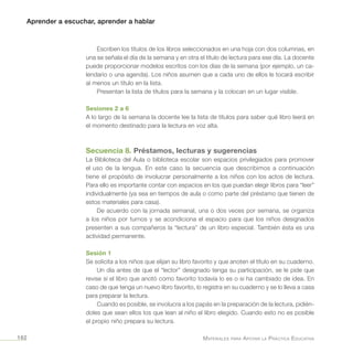 Aprender a escuchar, aprender a hablar
Materiales para Apoyar la Práctica Educativa162
Escriben los títulos de los libros seleccionados en una hoja con dos columnas, en
una se señala el día de la semana y en otra el título de lectura para ese día. La docente
puede proporcionar modelos escritos con los días de la semana (por ejemplo, un ca-
lendario o una agenda). Los niños asumen que a cada uno de ellos le tocará escribir
al menos un título en la lista.
Presentan la lista de títulos para la semana y la colocan en un lugar visible.
Sesiones 2 a 6
A lo largo de la semana la docente lee la lista de títulos para saber qué libro leerá en
el momento destinado para la lectura en voz alta.
Secuencia 8. Préstamos, lecturas y sugerencias
La Biblioteca del Aula o biblioteca escolar son espacios privilegiados para promover
el uso de la lengua. En este caso la secuencia que describimos a continuación
tiene el propósito de involucrar personalmente a los niños con los actos de lectura.
Para ello es importante contar con espacios en los que puedan elegir libros para “leer”
individualmente (ya sea en tiempos de aula o como parte del préstamo que tienen de
estos materiales para casa).
De acuerdo con la jornada semanal, una o dos veces por semana, se organiza
a los niños por turnos y se acondiciona el espacio para que los niños designados
presenten a sus compañeros la “lectura” de un libro especial. También ésta es una
actividad permanente.
Sesión 1
Se solicita a los niños que elijan su libro favorito y que anoten el título en su cuaderno.
Un día antes de que el “lector” designado tenga su participación, se le pide que
revise si el libro que anotó como favorito todavía lo es o si ha cambiado de idea. En
caso de que tenga un nuevo libro favorito, lo registra en su cuaderno y se lo lleva a casa
para preparar la lectura.
Cuando es posible, se involucra a los papás en la preparación de la lectura, pidién-
doles que sean ellos los que lean al niño el libro elegido. Cuando esto no es posible
el propio niño prepara su lectura.
 