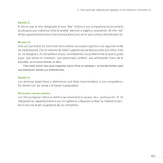 163
4. Secuencias didácticas ligadas a los campos formativos
Sesión 2
El día en que al niño designado le toca “leer” el libro a sus compañeros la docente le
ayuda para que todos los niños le presten atención y sigan su exposición. El niño “lee”
el libro apoyándose tanto en las ilustraciones como en lo que conoce del texto escrito.
Sesión 3
Una vez que todos los niños han sido lectores se puede organizar una segunda ronda
de participación, con la variante de hacer sugerencias de lectura entre los niños. Esto
es, se designa a un compañero al que, considerando sus preferencias (a qué le gusta
jugar, qué temas le interesan, qué personajes prefiere, sus actividades fuera de la
escuela), se le recomienda un libro.
Para esta sesión hay que organizar a los niños en parejas y se les da tiempo para
que platiquen sobre sus preferencias.
Sesión 4
Los alumnos ojean libros y determinan qué título recomendarán a sus compañeros.
Se reúnen con su pareja y le hacen la propuesta.
Sesiones subsecuentes
Los niños preparan la lectura del libro recomendado la víspera de su participación. El día
designado se presentan frente a sus compañeros y después de “leer” el material comen-
tan si fue una buena sugerencia de su compañero.
 
