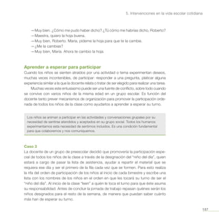 187
5. Intervenciones en la vida escolar cotidiana
—Muy bien. ¿Cómo me pudo haber dicho? ¿Tú cómo me habrías dicho, Roberto?
—Maestra, quiero la hoja buena.
—Muy bien, Roberto. María, pídeme la hoja para que te la cambie.
—¿Me la cambias?
—Muy bien, María. Ahora te cambio la hoja.
Aprender a esperar para participar
Cuando los niños se sienten atraídos por una actividad o tema experimentan deseos,
muchas veces incontenibles, de participar: responder a una pregunta, platicar alguna
experiencia similar a la que la docente relata o tratar de ser elegido para realizar una tarea.
Muchas veces este entusiasmo puede ser una fuente de conflicto, sobre todo cuando
se convive con varios niños de la misma edad en un grupo escolar. Es función del
docente tanto prever mecanismos de organización para promover la participación orde-
nada de todos los niños de la clase como ayudarlos a aprender a esperar su turno.
Los niños se animan a participar en las actividades y conversaciones grupales por su
necesidad de sentirse atendidos y aceptados en su grupo social. Todos los humanos
experimentamos esta necesidad de sentirnos incluidos. Es una condición fundamental
para que colaboremos y nos comuniquemos.
Caso 3
La docente de un grupo de preescolar decidió que promovería la participación espe-
cial de todos los niños de la clase a través de la designación del “niño del día”, quien
estará a cargo de pasar la lista de asistencia, ayudar a repartir el material que se
requiera ese día y ser el primero de la fila cada vez que se formen. Para esto realiza
la rifa del orden de participación de los niños al inicio de cada bimestre y escribe una
lista con los nombres de los niños en el orden en que les tocará su turno de ser el
“niño del día”. Al inicio de la clase “leen” a quién le toca el turno para que éste asuma
su responsabilidad. Antes de concluir la jornada de trabajo repasan quiénes serán los
niños designados para el resto de la semana, de manera que puedan saber cuánto
más han de esperar su turno.
 