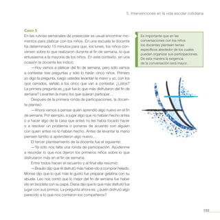 189
5. Intervenciones en la vida escolar cotidiana
Caso 5
En las rutinas semanales de preescolar es usual encontrar mo-
mentos para platicar con los niños. En una escuela la docente
ha determinado 15 minutos para que, los lunes, los niños con-
versen sobre lo que realizaron durante el fin de semana, lo que
entusiasma a la mayoría de los niños. En este contexto, en una
ocasión la docente les indicó:
—Hoy vamos a platicar del fin de semana, pero sólo vamos
a contestar tres preguntas y sólo lo harán cinco niños. Primero
yo digo la pregunta, luego ustedes levantan la mano y yo, con los
ojos cerrados, señalo a los cinco que van a contestar. ¿Listos?
La primera pregunta es ¿qué fue lo que más disfrutaron del fin de
semana? Levanten la mano los que quieran participar…
Después de la primera ronda de participaciones, la docen-
te planteó:
—Ahora vamos a pensar quién aprendió algo nuevo en el fin
de semana. Por ejemplo, a jugar algo que no habían hecho antes
o a hacer algo de la casa que antes no les había tocado hacer
o a resolver un problema o ponerse de acuerdo con alguien
con quien antes no lo habían hecho. Antes de levantar la mano
piensen tantito si aprendieron algo nuevo…
El tercer planteamiento de la docente fue el siguiente:
—Ya sólo nos falta una ronda de participación. Ayúdenme
a recordar lo que nos dijeron los primeros niños sobre lo que
disfrutaron más en el fin de semana.
Entre todos hacen el recuento y al final ella resumió:
—Braulio dijo que él disfrutó más haber ido a comprar helado.
Monse dijo que lo qué más le gustó fue preparar gelatina con su
abuela. Leo nos contó que lo mejor del fin de semana fue haber
ido en bicicleta con su papá. Diana dijo que lo que más disfrutó fue
jugar con sus primos. La pregunta ahora es: ¿quién disfrutó algo
parecido a lo que nos contaron los compañeros?
Es importante que en las
conversaciones con los niños
los docentes planteen temas
específicos alrededor de los cuales
puedan organizar sus participaciones.
De esta manera la exigencia
de la conversación será mayor.
 