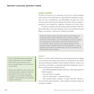 Aprender a escuchar, aprender a hablar
Materiales para Apoyar la Práctica Educativa190
Jugar y pelear
El patio de recreo es un escenario muy rico en oportunidades
para que los niños ejerciten su capacidad de establecer acuer-
dos con sus compañeros. Las dificultades al jugar con otros
forman parte de las oportunidades que tienen para socializar y
aprender a ser empáticos, negociar y disfrutar con otros niños.
En estos contextos, los docentes pueden también intervenir
para estimular el uso de la lengua como una herramienta para
llegar a acuerdos o solucionar conflictos sociales.
Dentro de nuestra cultura los pleitos entre varones difieren de
los pleitos entre mujeres. Mientras que los primeros pueden
involucrar violencia física y ser más evidentes, los de las mujeres
por lo general son más sutiles e involucran la discriminación
o la exclusión. Tanto varones como mujeres aprenden a muy
temprana edad a emplear estas formas de expresión, lo que no
significa que resuelvan sus diferencias. De ahí la importancia de
la intervención de los adultos.
Caso 6
Ramiro y Pedro están intentando ponerse de acuerdo sin llegar
a una solución favorable para ambos. La docente se da cuenta
de que comienzan a pelear. Pedro avienta a Ramiro, quien a su
vez le tira un puñetazo. La docente interviene empleando una voz
firme y demostrando desaprobación:
—¡Ey! ¡Nada de golpes! Vengan para acá. ¿Qué está pasando?
Ramiro explica:
—Es que Pedro me pegó.
—Pero tú empezaste —reclama Ramiro.
—No importa quién empezó, ni quién terminó. Vamos a
ver qué pasó para resolverlo. ¿Qué estaban haciendo antes de
empezar a pelear?
Es muy importante que los docentes
logren congruencia en los mensajes
que emiten: que su actitud y tono
de voz correspondan con su intención
comunicativa.
Frente a las diferencias entre niños, los
docentes ayudan a aclarar los hechos
para desde ahí promover que usen
el lenguaje, como medio socialmente
aceptado, para plantear sus problemas
y llegar a soluciones.
 