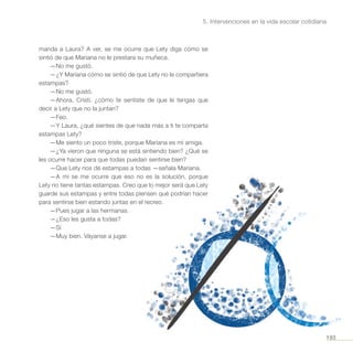 193
5. Intervenciones en la vida escolar cotidiana
manda a Laura? A ver, se me ocurre que Lety diga cómo se
sintió de que Mariana no le prestara su muñeca.
—No me gustó.
—¿Y Mariana cómo se sintió de que Lety no le compartiera
estampas?
—No me gustó.
—Ahora, Cristi, ¿cómo te sentiste de que le tengas que
decir a Lety que no la juntan?
—Feo.
—Y Laura, ¿qué sientes de que nada más a ti te comparta
estampas Lety?
—Me siento un poco triste, porque Mariana es mi amiga.
—¿Ya vieron que ninguna se está sintiendo bien? ¿Qué se
les ocurre hacer para que todas puedan sentirse bien?
—Que Lety nos dé estampas a todas —señala Mariana.
—A mí se me ocurre que eso no es la solución, porque
Lety no tiene tantas estampas. Creo que lo mejor será que Lety
guarde sus estampas y entre todas piensen qué podrían hacer
para sentirse bien estando juntas en el recreo.
—Pues jugar a las hermanas.
—¿Eso les gusta a todas?
—Sí
—Muy bien. Váyanse a jugar.
 
