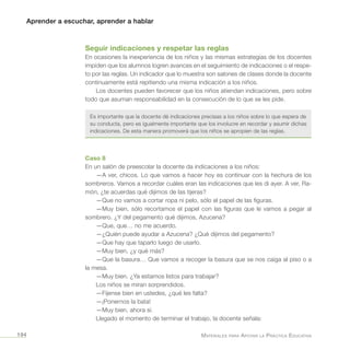 Aprender a escuchar, aprender a hablar
Materiales para Apoyar la Práctica Educativa194
Seguir indicaciones y respetar las reglas
En ocasiones la inexperiencia de los niños y las mismas estrategias de los docentes
impiden que los alumnos logren avances en el seguimiento de indicaciones o el respe-
to por las reglas. Un indicador que lo muestra son salones de clases donde la docente
continuamente está repitiendo una misma indicación a los niños.
Los docentes pueden favorecer que los niños atiendan indicaciones, pero sobre
todo que asuman responsabilidad en la consecución de lo que se les pide.
Es importante que la docente dé indicaciones precisas a los niños sobre lo que espera de
su conducta, pero es igualmente importante que los involucre en recordar y asumir dichas
indicaciones. De esta manera promoverá que los niños se apropien de las reglas.
Caso 8
En un salón de preescolar la docente da indicaciones a los niños:
—A ver, chicos. Lo que vamos a hacer hoy es continuar con la hechura de los
sombreros. Vamos a recordar cuáles eran las indicaciones que les di ayer. A ver, Ra-
món, ¿te acuerdas qué dijimos de las tijeras?
—Que no vamos a cortar ropa ni pelo, sólo el papel de las figuras.
—Muy bien, sólo recortamos el papel con las figuras que le vamos a pegar al
sombrero. ¿Y del pegamento qué dijimos, Azucena?
—Que, que… no me acuerdo.
—¿Quién puede ayudar a Azucena? ¿Qué dijimos del pegamento?
—Que hay que taparlo luego de usarlo.
—Muy bien, ¿y qué más?
—Que la basura… Que vamos a recoger la basura que se nos caiga al piso o a
la mesa.
—Muy bien. ¿Ya estamos listos para trabajar?
Los niños se miran sorprendidos.
—Fíjense bien en ustedes, ¿qué les falta?
—¡Ponernos la bata!
—Muy bien, ahora sí.
Llegado el momento de terminar el trabajo, la docente señala:
 