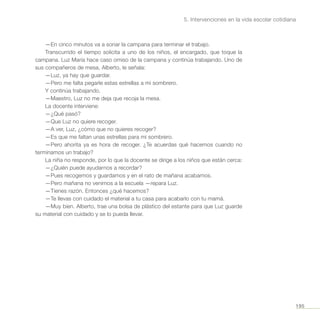195
5. Intervenciones en la vida escolar cotidiana
—En cinco minutos va a sonar la campana para terminar el trabajo.
Transcurrido el tiempo solicita a uno de los niños, el encargado, que toque la
campana. Luz María hace caso omiso de la campana y continúa trabajando. Uno de
sus compañeros de mesa, Alberto, le señala:
—Luz, ya hay que guardar.
—Pero me falta pegarle estas estrellas a mi sombrero.
Y continúa trabajando.
—Maestro, Luz no me deja que recoja la mesa.
La docente interviene:
—¿Qué pasó?
—Que Luz no quiere recoger.
—A ver, Luz, ¿cómo que no quieres recoger?
—Es que me faltan unas estrellas para mi sombrero.
—Pero ahorita ya es hora de recoger. ¿Te acuerdas qué hacemos cuando no
terminamos un trabajo?
La niña no responde, por lo que la docente se dirige a los niños que están cerca:
—¿Quién puede ayudarnos a recordar?
—Pues recogemos y guardamos y en el rato de mañana acabamos.
—Pero mañana no venimos a la escuela —repara Luz.
—Tienes razón. Entonces ¿qué hacemos?
—Te llevas con cuidado el material a tu casa para acabarlo con tu mamá.
—Muy bien. Alberto, trae una bolsa de plástico del estante para que Luz guarde
su material con cuidado y se lo pueda llevar.
 