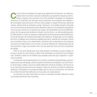 201
6. Evaluación docente
C
omo lo hemos señalado a lo largo de la exposición de este libro, es responsa-
bilidad de los docentes crear las condiciones que garanticen espacios estimu-
lantes y seguros que permitan a los niños emplear el lenguaje con progresiva
eficiencia. En esta labor, las actitudes de los docentes, las consignas que emplean y
las actividades que promueven entre los niños juegan un papel central que afecta de
manera determinante el ambiente escolar. Asimismo, la actividad docente demanda
una toma continua de decisiones sobre diferentes aspectos: los propósitos específicos
hacia los que orientará sus sesiones de trabajo, las actividades que los posibilitarán,
el tipo de consignas que facilitará la reflexión de los niños y su óptima participación.
En este sentido, contar con espacios colaborativos entre docentes puede facilitar la to-
ma de decisiones y el monitoreo de la labor de enseñanza. Al igual que como lo realizan
los niños, el diálogo entre docentes posibilita que éstos, además de compartir, cobren
una conciencia mayor de su desempeño, del efecto de sus decisiones y las maneras
que tienen de relacionarse con los niños, lo que les retribuirá en mejores prácticas de
comunicación y logro de empatía, tanto con sus alumnos como con los compañeros
de trabajo.
Ésta es una guía rápida para que cada docente monitoree su propio trabajo en
el aula y evalúe en qué medida su labor está orientada a la promoción de la lengua
oral. También puede ser de utilidad para aquellas personas que capacitan o super-
visan docentes.
La evaluación está organizada en cinco puntos: ambiente de aprendizaje, oportuni-
dades para usar el lenguaje, esfuerzos para incrementar el vocabulario y el conocimien-
to de la lengua, hablar y escuchar desde diferentes prácticas sociales y frecuencia en
el uso de recursos para promover la lengua. Cada uno de éstos se divide en diferentes
aspectos o indicadores y se otorgan puntajes que van de uno a tres puntos. Un docente
en condiciones óptimas calificaría con tres puntos en cada aspecto.
La intención de este instrumento es que los docentes puedan reflexionar sobre
sus propias prácticas para mejorarlas.
 