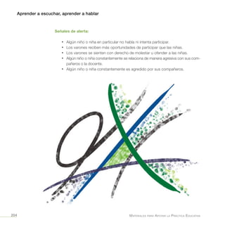 Aprender a escuchar, aprender a hablar
Materiales para Apoyar la Práctica Educativa204
Señales de alerta:
•	 Algún niño o niña en particular no habla ni intenta participar.
•	 Los varones reciben más oportunidades de participar que las niñas.
•	 Los varones se sienten con derecho de molestar u ofender a las niñas.
•	 Algún niño o niña constantemente se relaciona de manera agresiva con sus com-
pañeros o la docente.
•	 Algún niño o niña constantemente es agredido por sus compañeros.
 
