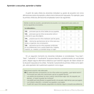 Aprender a escuchar, aprender a hablar
Materiales para Apoyar la Práctica Educativa20
A partir de cada viñeta los docentes indicaban su grado de acuerdo con cinco
afirmaciones sobre el propósito y efecto de la intervención expuesta. Por ejemplo, para
la primera viñeta las afirmaciones empleadas fueron las siguientes:
Señale si está de acuerdo, parcialmente de acuerdo o en desacuerdo para cada uno
de los siguientes enunciados.
La educadora…
De
acuerdo
Parcialmente
de acuerdo
En
desacuerdo
122. …promueve que los niños hablen de sus juguetes.
123. …promueve que los niños se escuchen entre sí
y retomen lo que otros dijeron.
124. …propicia que los niños expliquen qué les gusta.
125. …retoma las aportaciones de los niños para ayu-
darles a organizar una conversación.
126. …aprovecha que los niños expresan similitudes
en sus preferencias como cuando Isabel dice “maestra,
maestra, yo, maestra, yo también tengo un tigle”.
En un segundo momento los docentes indicaban si consideraban “muy bien”,
“bien”, “suficiente” o “insuficiente” la escena descrita, y posteriormente, en una tercera
parte, elegían alguna alternativa didáctica que hubieran seguido de haber estado en
la situación expuesta en la viñeta. Tomando nuevamente la primera viñeta como ejem-
plo, este apartado del cuestionario apareció como sigue:
Seleccione la opción más adecuada.
128.	Si usted estuviera conversando con los niños sobre sus juguetes, ¿qué habría hecho?
	 Promovería que cada niño mencionara cuál es su juguete favorito.
	Les pediría que levantaran la mano cuando mencionaran algún tipo de jueguete; por
ejemplo: ¿A quién le gustan las muñecas?
	Les pediría que todos llevaran su juguete favorito a la escuela y daría tiempo para que jugaran.
	 Los invitaría a describir y comparar sus juguetes y sus juegos.
	 A partir de lo que el niño expresa, preguntaría a los demás si alguno comparte esa preferencia.
 