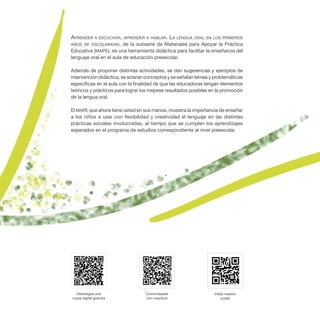 Aprender a escuchar, aprender a hablar. La lengua oral en los primeros
años de escolaridad, de la subserie de Materiales para Apoyar la Práctica
Educativa (MAPE), es una herramienta didáctica para facilitar la enseñanza del
lenguaje oral en el aula de educación preescolar.
Además de proponer distintas actividades, se dan sugerencias y ejemplos de
intervención didáctica, se aclaran conceptos y se señalan temas y problemáticas
específicas en el aula con la finalidad de que las educadoras tengan elementos
teóricos y prácticos para lograr los mejores resultados posibles en la promoción
de la lengua oral.
El MAPE que ahora tiene usted en sus manos, muestra la importancia de enseñar
a los niños a usar con flexibilidad y creatividad el lenguaje en las distintas
prácticas sociales involucradas, al tiempo que se cumplen los aprendizajes
esperados en el programa de estudios correspondiente al nivel preescolar.
Comuníquese
con nosotros
Visite nuestro
portal
Descargue una
copia digital gratuita
 