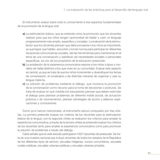 21
1. La evaluación de las prácticas para el desarrollo del lenguaje oral
El instrumento evaluó sobre todo lo concerniente a tres aspectos fundamentales
de la promoción de la lengua oral:
a)	La estimulación básica, que se entiende como la promoción que los docentes
realizan para que los niños tengan oportunidad de hablar y usen un lenguaje
progresivamente más amplio, específico y complejo. La evaluación de la estimu-
lación que los docentes piensan que debe proveerse a los niños es importante,
ya que lograr que hablen, escuchen y tomen turnos para participar en diferentes
situaciones comunicativas sociales, dar las herramientas para mantenerse en el
tema de una conversación y satisfacer así necesidades sociales o personales
específicas, es uno de los propósitos de la educación preescolar.
b)	La ampliación de la experiencia comunicativa expone a los niños a tipos o mo-
delos de habla distintos a los que viven en su comunidad. Evaluar este aspecto
es central, ya que se trata de que los niños incrementen y diversifiquen los temas
de conversación, el vocabulario y las distintas maneras de organizar y usar su
lengua materna.
c)	La solución de problemas mediante el diálogo, que involucra la promoción
de la conversación como recurso para la toma de decisiones o posturas. Se
trata de evaluar en qué medida los educadores piensan que deben estimular
el diálogo para plantear problemas de diferente índole (social, de actuación
práctica o de razonamiento), planear estrategias de acción y elaborar expli-
caciones y conclusiones.
Como ya lo hemos mencionado, el instrumento estuvo compuesto por tres viñe-
tas. La primera pretendía evaluar los criterios de los docentes para la estimulación
básica de la lengua; con la segunda viñeta se evaluaron los criterios para ampliar la
experiencia comunicativa; a través de la tercera viñeta se pretendió evaluar los criterios
de los docentes tanto para ampliar la experiencia comunicativa como para promover
la solución de problemas a través del diálogo.
Cabe señalar que en este estudio participaron 4 837 docentes de preescolar. Se tra-
ta de una muestra nacional que incluyó docentes de todos los estados de la República
de los diferentes tipos de servicio: escuelas indígenas, cursos comunitarios, escuelas
rurales públicas, escuelas urbanas públicas y escuelas urbanas privadas.
 