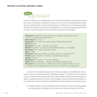 Aprender a escuchar, aprender a hablar
Materiales para Apoyar la Práctica Educativa24
Viñeta 1
Hablar de los juguetes
Como lo mostramos con anterioridad, la primera viñeta presentaba una escena de clase
en la que una docente intentaba conversar con sus alumnos preguntándoles acerca
de sus juguetes favoritos. Como podrá apreciarse a continuación, en esta escena la parti-
cipación de la docente se centró en el planteamiento de una misma pregunta para todos
los niños y la administración de turnos de habla que ella misma designó.
Educadora: Ustedes en su casa deben tener un juguete que les guste mucho…
¿Tienen un juguete que les guste mucho?
Varios niños: Sí, sí, yo sí…
Educadora: A ver, ¿cuál es tu juguete favorito? (dirigiéndose a Pedro).
Pedro: Mi carro.
Educadora: ¿Tu carro?… Muy bien. ¿Tú, Agus?
Manuel: Mi uguete e’ un calo lojo, maeta (hablando fuerte y con dificultad).
Educadora: A ver, vamos a escuchar a Agus.
Agus: Un tigle.
Educadora: Agus tiene un tigre. Tú, Juanita, ¿cuál es tu juguete favorito?
Isabel: Maestra, maestra, yo, maestra, yo también tengo un tigle…
Juanita: Un barco.
Educadora: Ah, un barco… A ver, Abel, siéntate…
Isabel: Maestra, yo también… ¡tengo un tigle también! (alzando la voz).
Educadora: Ah, también tigre… Mañana van a traer su juguete favorito, no todos
sus juguetes, sólo su juguete favorito para que se lo enseñen a sus compañeros…
La intención de emplear esta primera viñeta fue evaluar la sensibilidad de los do-
centes hacia lo que denominamos “estimulación básica”, entendida como la manera
en que un docente estimula a los niños para que empleen cada vez más el lenguaje y lo
hagan, progresivamente, de manera más compleja y precisa. Desde esta perspectiva,
en el relato de la primera viñeta las posibilidades de la docente fueron escasas porque:
1.	Aunque propone un tema interesante para conversar con los niños (los juguetes
que les gustan) la cantidad de información que obtiene de ellos es mínima;
 