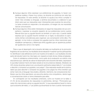 25
1. La evaluación de las prácticas para el desarrollo del lenguaje oral
2.	Aunque algunos niños expresan sus preferencias de juguetes, lo hacen con
palabras sueltas o frases muy cortas y la docente se conforma con este tipo
de respuestas. En este sentido, la docente no ayuda a los niños a ampliar ni
volver más complejo su lenguaje, a sentirse escuchados o a elaborar lo que
dicen para que sus respuestas sean interesantes para quienes los escuchan.
La tarea consiste en responder a la educadora, al margen de una necesidad
real de comunicación;
3.	Aunque algunos niños están interesados en seguir las respuestas de sus com-
pañeros y expresar su acuerdo respecto de sus preferencias (como cuando
Manuel dice que su juguete favorito es también un carro rojo o cuando Isabel
expresa que su juguete favorito también es un tigre), la educadora no apro-
vecha dichas coincidencias para organizar una conversación entre ellos. Por
ejemplo, no los invita a comparar los juguetes que los niños mencionan para
establecer semejanzas y diferencias entre juguetes que en apariencia podrían
ser iguales (los carros o los tigres).
Pese a que el desempeño de la docente del relato es insuficiente en la promoción
lingüística de sus alumnos, los resultados de la evaluación muestran que los participantes
no identificaron esta deficiencia (como se muestra en la tabla 2). Los resultados de esta
parte del estudio fueron los más bajos con respecto al resto de las viñetas empleadas.
Como lo señalamos anteriormente, como parte de la evaluación se solicitó a las
educadoras que, además de valorar el desempeño de la docente del relato, expresaran
lo que ellas hubieran hecho de haber estado en la circunstancia relatada. Alrededor de
45% de las docentes optaron por una situación pertinente (véase tabla 3): “Los invitaría
a describir y comparar sus juguetes y sus juegos”. Esta respuesta resulta ser la óptima,
dado que para describir o comparar los juguetes o los juegos los niños tendrían que
echar mano de un lenguaje más amplio y eficiente. Asimismo, las comparaciones faci-
litarían que los niños ejercitaran una escucha atenta a los compañeros, dando lugar
a conversaciones sobre un tema interesante para ellos.
En contraparte con los resultados anteriores, como se muestra en la tabla 3,
31.4% de los educadores dio respuestas no pertinentes, del tipo: “Promovería que
cada niño mencionara cuál es su juguete favorito”, lo que equivaldría a hacer lo mismo
que la docente del relato, o “Les pediría que levantaran la mano cuando mencionaran
 