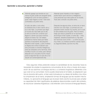 Aprender a escuchar, aprender a hablar
Materiales para Apoyar la Práctica Educativa28
Esta segunda viñeta pretendió evaluar la sensibilidad de los docentes hacia la
necesidad de ampliar la experiencia comunicativa de los niños a través de la expo-
sición de sus alumnos a la lengua escrita o a contextos lingüísticos diferentes a los
que viven en su comunidad. Como puede observarse en el relato, la adaptación que
hizo la docente del cuento, si bien está motivada por su deseo de facilitar a los niños
la comprensión de la trama, empleando formas de lenguaje que les resulten más fa-
miliares, no aprovecha el lenguaje que el propio texto escrito le provee para ampliar
su capacidad de inferir significados de palabras desconocidas a partir del contexto,
de reconocer variantes lingüísticas o de entender cómo funciona el lenguaje literario.
Además agregó que tendría en sus
manos el gran poder de otorgarle tanta
inteligencia como le fuera posible a
quien mejor llegara a amar. Todo esto
confortaba a la pobre reina.
Al cabo de siete u ocho años,
la soberana de un reino vecino dio a
luz a dos hijas. La primera que llegó
al mundo era más bella que el día;
la reina se sintió tan contenta que
llegaron a temer que esta inmensa
alegría le hiciera mal. Se hallaba
presente la misma hada que había
asistido al nacimiento del pequeño
Riquete el del Copete, y para moderar
la alegría de la reina le declaró que
esta princesita no tendría inteligencia,
sería tan estúpida como hermosa. Esto
mortificó mucho a la reina; pero tiempo
después tuvo una pena mucho mayor,
pues la segunda hija a la que dio a luz
resultó ser extremadamente fea.
Además quiso hacerle un don mágico:
podrá hacer que le dé de su inteligencia
a las personas que más quiera en el mundo.
Todo esto consoló a la pobre reina.
Después de algunos años, la reina de un reino
cercano tuvo dos hijas. La primera era una
pequeña recién nacida muy bonita, por lo cual
la reina estaba loca de gusto. Pero la misma
hada que estuvo presente en el nacimiento
de Enrique el del Copete, al verla dijo —mire,
majestad, desafortunadamente su hija será
tan hermosa como tonta—. La reina se puso
muy triste y su tristeza aumentó cuando nació
su segunda bebita, que era muy fea.
 