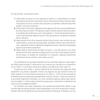 29
1. La evaluación de las prácticas para el desarrollo del lenguaje oral
En este sentido, la educadora pudo:
1.	Haber leído el cuento tal como aparece en el libro e ir comprobando a lo largo
de la lectura el nivel de comprensión de los niños sobre la trama, haciendo algu-
nas pausas de vez en cuando para preguntar, por ejemplo, después del primer
párrafo, cómo era el príncipe.
2.	Haber dado información específica sobre algunos términos que probablemente
los niños desconocieran. Por ejemplo, aclarar durante la lectura del tercer párra-
fo el significado de términos como “primogénito” o “el día del alumbramiento” y
volver a leer el párrafo dejando que los niños apreciaran el vocabulario aclarado
dentro del texto.
3.	Haber pedido a los niños, después de leer todo el cuento, que contaran de qué
había tratado y, a partir de sus respuestas, ayudarles a llenar huecos de informa-
ción, regresando a leer los diferentes pasajes del cuento, además de explicarles
algunas expresiones específicas.
4.	Haber dado la oportunidad de releer el cuento, y con ello permitir a los niños
apreciar la forma de organizar la lengua escrita: el orden de las palabras dentro
de las frases, el empleo de vocabulario no coloquial y algunas expresiones
prototípicas de los cuentos, como érase una vez.
Si consideramos los puntajes obtenidos por los docentes respecto a esta segun-
da viñeta (véase la tabla 2), observamos que, aunque son más altos en comparación
con la viñeta 1, el promedio nacional no supera una calificación de 6 sobre 10.
Al igual que en la viñeta 1, para la mayoría de los docentes esta segunda viñeta
representó una práctica deseable. Frente a la pregunta de qué hubieran hecho de
haber estado en la circunstancia descrita en la viñeta 2, 47.6% de las educadoras
evaluadas optó por respuestas parcialmente correctas, del tipo: “Haría una mezcla en
la que leería fragmentos textuales y en otros cambiaría algunas partes para hacerlo
más accesible” o “Leería el texto haciendo pausas para ir explicando el significado de
cada una de las palabras difíciles”.
Se consideró que estas respuestas eran parcialmente pertinentes debido a que
cambiar algunas partes del texto resta posibilidades a los niños de ejercitar la capaci-
dad de inferencia de significado que se puede realizar en la lengua. Al respecto, es muy
 