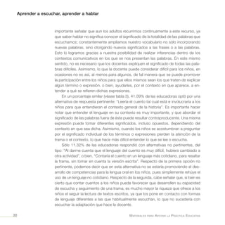 Aprender a escuchar, aprender a hablar
Materiales para Apoyar la Práctica Educativa30
importante señalar que aun los adultos recurrimos continuamente a este recurso, ya
que saber hablar no significa conocer el significado de la totalidad de las palabras que
escuchamos; constantemente ampliamos nuestro vocabulario no sólo incorporando
nuevas palabras, sino otorgando nuevos significados a las frases o a las palabras.
Esto lo logramos gracias a nuestra posibilidad de realizar inferencias dentro de los
contextos comunicativos en los que se nos presentan las palabras. En este mismo
sentido, no es necesario que los docentes expliquen el significado de todas las pala-
bras difíciles. Asimismo, lo que la docente puede considerar difícil para los niños, en
ocasiones no es así, al menos para algunos, de tal manera que se puede promover
la participación entre los niños para que ellos mismos sean los que traten de explicar
algún término o expresión, o bien, ayudarles, por el contexto en que aparece, a en-
tender a qué se refieren dichas expresiones.
En un porcentaje similar (véase tabla 3), 41.09% de las educadoras optó por una
alternativa de respuesta pertinente: “Leería el cuento tal cual está e involucraría a los
niños para que entendieran el contexto general de la historia”. Es importante hacer
notar que entender el lenguaje en su contexto es muy importante, y que abordar el
significado de las palabras fuera de éste puede resultar contraproducente. Una misma
expresión puede tomar diferentes significados, incluso opuestos, dependiendo del
contexto en que sea dicha. Asimismo, cuando los niños se acostumbran a preguntar
por el significado individual de los términos o expresiones pierden la atención de la
trama o el contexto, lo que hace más difícil entender lo que se lee o escucha.
Sólo 11.32% de las educadoras respondió con alternativas no pertinentes, del
tipo: “Al darme cuenta que el lenguaje del cuento es muy difícil, hubiera cambiado a
otra actividad”, o bien, “Contaría el cuento en un lenguaje más cotidiano, para resaltar
la trama, sin tomar en cuenta la versión escrita”. Respecto de la primera opción no
pertinente, podemos decir que en esta alternativa no se estaría promoviendo el des-
arrollo de competencias para la lengua oral en los niños, pues simplemente rehúye el
uso de un lenguaje no cotidiano. Respecto de la segunda, cabe señalar que, si bien es
cierto que contar cuentos a los niños puede favorecer que desarrollen su capacidad
de escucha y seguimiento de una trama, es mucho mayor la riqueza que ofrece a los
niños el seguir la lectura de textos escritos, ya que los pone en contacto con formas
de lenguaje diferentes a las que habitualmente escuchan, lo que no sucedería con
escuchar la adaptación que hace la docente.
 