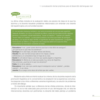 31
1. La evaluación de las prácticas para el desarrollo del lenguaje oral
Viñeta 3
Leer una carta
La última viñeta incluida en la evaluación relata una escena de clase en la que los
alumnos y la docente resuelven problemas relacionados con entender una variante
del español ajena a la comunidad escolar:
En una escuela mexicana recibieron una carta proveniente de una escuela argentina.
Después de leerla, los niños y la docente se dieron cuenta de que desconocían algunos
términos y conceptos: dónde está Bolivia, “tomar el colectivo”, “subirse a la calesita”,
“tomar mate con masitas”. La educadora solicita a los niños que traten de averiguar,
de tarea y con ayuda de algún familiar, el significado de estas expresiones. La siguiente
transcripción se refiere a un fragmento de la segunda sesión en la que los niños
compartieron la información recabada de tarea.
Educadora: A ver, ¿quién quiere decirnos qué fue lo más difícil de averiguar?,
¿en qué fue en lo que más nos atoramos?
Santiago: En lo del mapa, de saber dónde está Bolivia.
Claudia: No, eso fue fácil porque sale en los mapas y Daniel
(refiriéndose a un compañero) trajo el mapa de su casa.
Daniel: Sí, ahí está el mapa y ya vimos que queda pegado a Argentina.
Educadora: Sí, Bolivia es un país que queda muy cerca de Argentina.
Pero entonces, ¿qué fue en lo que nos atoramos?
Pablo: En lo de la calesita…
Educadora: A ver, creo que Juanita siguió investigando qué es “calesita”, ¿verdad,
Juanita?... A ver, dinos.
Juanita: Es un juego como ésos de la feria que dan vueltas.
Mediante esta viñeta se intentó evaluar los criterios de los docentes respecto de la
promoción lingüística en lo concerniente a la ampliación de la experiencia comunica-
tiva (exponer a los niños a diferentes variantes lingüísticas) y la solución de problemas
a través del diálogo.
Es importante señalar que, a diferencia de las viñetas anteriores, donde la inter-
vención no es la más adecuada para promover el uso del lenguaje oral, en ésta las
intervenciones docentes son pertinentes: la docente del relato plantea un problema
 