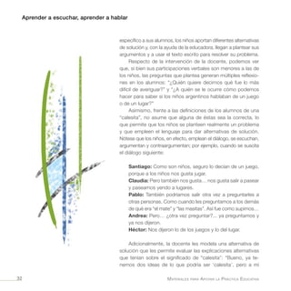 Aprender a escuchar, aprender a hablar
Materiales para Apoyar la Práctica Educativa32
específico a sus alumnos, los niños aportan diferentes alternativas
de solución y, con la ayuda de la educadora, llegan a plantear sus
argumentos y a usar el texto escrito para resolver su problema.
Respecto de la intervención de la docente, podemos ver
que, si bien sus participaciones verbales son menores a las de
los niños, las preguntas que plantea generan múltiples reflexio-
nes en los alumnos: “¿Quién quiere decirnos qué fue lo más
difícil de averiguar?” y “¿A quién se le ocurre cómo podemos
hacer para saber si los niños argentinos hablaban de un juego
o de un lugar?”
Asimismo, frente a las definiciones de los alumnos de una
“calesita”, no asume que alguna de éstas sea la correcta, lo
que permite que los niños se planteen realmente un problema
y que empleen el lenguaje para dar alternativas de solución.
Nótese que los niños, en efecto, emplean el diálogo, se escuchan,
argumentan y contraargumentan; por ejemplo, cuando se suscita
el diálogo siguiente:
Santiago: Como son niños, seguro lo decían de un juego,
porque a los niños nos gusta jugar.
Claudia: Pero también nos gusta… nos gusta salir a pasear
y paseamos yendo a lugares.
Pablo: También podríamos salir otra vez a preguntarles a
otras personas. Como cuando les preguntamos a los demás
de qué era “el mate” y “las masitas”. Así fue como supimos…
Andrea: Pero… ¿otra vez preguntar?... ya preguntamos y
ya nos dijeron.
Héctor: Nos dijeron lo de los juegos y lo del lugar.
Adicionalmente, la docente les modela una alternativa de
solución que les permite evaluar las explicaciones alternativas
que tenían sobre el significado de “calesita”: “Bueno, ya te-
nemos dos ideas de lo que podría ser ‘calesita’, pero a mí
 
