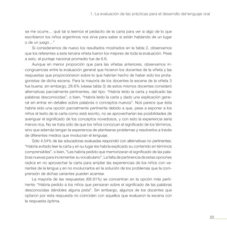 33
1. La evaluación de las prácticas para el desarrollo del lenguaje oral
se me ocurre… qué tal si leemos el pedacito de la carta para ver si algo de lo que
escribieron los niños argentinos nos sirve para saber si están hablando de un lugar
o de un juego…”
Si consideramos de nuevo los resultados mostrados en la tabla 2, observamos
que los referentes a esta tercera viñeta fueron los mejores de toda la evaluación. Pese
a esto, el puntaje nacional promedio fue de 6.6.
Aunque en menor proporción que para las viñetas anteriores, observamos in-
congruencias entre la evaluación general que hicieron los docentes de la viñeta y las
respuestas que proporcionaron sobre lo que habrían hecho de haber sido los prota-
gonistas de dicha escena. Para la mayoría de los docentes la escena de la viñeta 3
fue buena; sin embargo, 26.6% (véase tabla 3) de estos mismos docentes consideró
alternativas parcialmente pertinentes, del tipo: “Habría leído la carta y explicado las
palabras desconocidas”, o bien, “Habría leído la carta y dado una explicación gene-
ral sin entrar en detalles sobre palabras o conceptos nuevos”. Nos parece que ésta
habría sido una opción parcialmente pertinente debido a que, pese a exponer a los
niños el texto de la carta como está escrito, no se aprovecharían las posibilidades de
averiguar el significado de los conceptos novedosos, y con esto la experiencia sería
menos rica. No se trata sólo de que los niños conozcan el significado de los términos,
sino que además tengan la experiencia de plantearse problemas y resolverlos a través
de diferentes medios que involucran el lenguaje.
Sólo 4.54% de las educadoras evaluadas respondió con alternativas no pertinentes:
“Habría evitado leer la carta y en su lugar les habría explicado su contenido en términos
comprensibles”, o bien, “Les habría pedido que memorizaran el significado de las pala-
bras nuevas para incrementar su vocabulario”. La falta de pertinencia de estas opciones
radica en no aprovechar la carta para ampliar las experiencias de los niños con va-
riantes de la lengua y en no involucrarlos en la solución de los problemas que la com-
prensión de dichas variantes pueden acarrear.
La mayoría de las respuestas (68.91%) se concentran en la opción más perti-
nente: “Habría pedido a los niños que pensaran sobre el significado de las palabras
desconocidas dándoles alguna pista”. Sin embargo, algunos de los docentes que
optaron por esta respuesta no coinciden con aquellos que evaluaron la escena con
la respuesta óptima.
 