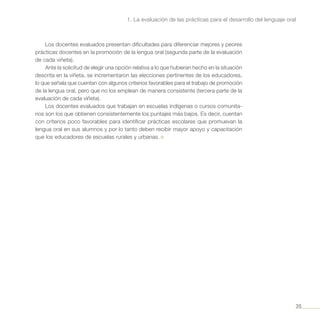 35
1. La evaluación de las prácticas para el desarrollo del lenguaje oral
Los docentes evaluados presentan dificultades para diferenciar mejores y peores
prácticas docentes en la promoción de la lengua oral (segunda parte de la evaluación
de cada viñeta).
Ante la solicitud de elegir una opción relativa a lo que hubieran hecho en la situación
descrita en la viñeta, se incrementaron las elecciones pertinentes de los educadores,
lo que señala que cuentan con algunos criterios favorables para el trabajo de promoción
de la lengua oral, pero que no los emplean de manera consistente (tercera parte de la
evaluación de cada viñeta).
Los docentes evaluados que trabajan en escuelas indígenas o cursos comunita-
rios son los que obtienen consistentemente los puntajes más bajos. Es decir, cuentan
con criterios poco favorables para identificar prácticas escolares que promuevan la
lengua oral en sus alumnos y por lo tanto deben recibir mayor apoyo y capacitación
que los educadores de escuelas rurales y urbanas. ¤
 