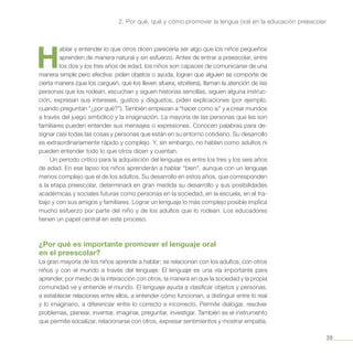 39
2. Por qué, qué y cómo promover la lengua oral en la educación preescolar
H
ablar y entender lo que otros dicen parecería ser algo que los niños pequeños
aprenden de manera natural y sin esfuerzo. Antes de entrar a preescolar, entre
los dos y los tres años de edad, los niños son capaces de comunicarse de una
manera simple pero efectiva: piden objetos o ayuda, logran que alguien se comporte de
cierta manera (que los carguen, que los lleven afuera, etcétera), llaman la atención de las
personas que los rodean, escuchan y siguen historias sencillas, siguen alguna instruc-
ción, expresan sus intereses, gustos y disgustos, piden explicaciones (por ejemplo,
cuando preguntan “¿por qué?”). También empiezan a “hacer como si” y a crear mundos
a través del juego simbólico y la imaginación. La mayoría de las personas que les son
familiares pueden entender sus mensajes o expresiones. Conocen palabras para de-
signar casi todas las cosas y personas que están en su entorno cotidiano. Su desarrollo
es extraordinariamente rápido y complejo. Y, sin embargo, no hablan como adultos ni
pueden entender todo lo que otros dicen y cuentan.
Un periodo crítico para la adquisición del lenguaje es entre los tres y los seis años
de edad. En ese lapso los niños aprenderán a hablar “bien”, aunque con un lenguaje
menos complejo que el de los adultos. Su desarrollo en estos años, que corresponden
a la etapa preescolar, determinará en gran medida su desarrollo y sus posibilidades
académicas y sociales futuras como personas en la sociedad, en la escuela, en el tra-
bajo y con sus amigos y familiares. Lograr un lenguaje lo más complejo posible implica
mucho esfuerzo por parte del niño y de los adultos que lo rodean. Los educadores
tienen un papel central en este proceso.
¿Por qué es importante promover el lenguaje oral
en el preescolar?
La gran mayoría de los niños aprende a hablar; se relacionan con los adultos, con otros
niños y con el mundo a través del lenguaje. El lenguaje es una vía importante para
aprender, por medio de la interacción con otros, la manera en que la sociedad y la propia
comunidad ve y entiende el mundo. El lenguaje ayuda a clasificar objetos y personas,
a establecer relaciones entre ellos, a entender cómo funcionan, a distinguir entre lo real
y lo imaginario, a diferenciar entre lo correcto e incorrecto. Permite dialogar, resolver
problemas, planear, inventar, imaginar, preguntar, investigar. También es el instrumento
que permite socializar, relacionarse con otros, expresar sentimientos y mostrar empatía.
 