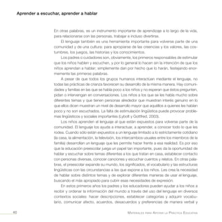 Aprender a escuchar, aprender a hablar
Materiales para Apoyar la Práctica Educativa40
En otras palabras, es un instrumento importante de aprendizaje a lo largo de la vida,
para relacionarse con las personas, trabajar e incluso divertirse.
El lenguaje también es una herramienta importante para volverse parte de una
comunidad y de una cultura: para apropiarse de las creencias y los valores, las cos-
tumbres, los juegos, las historias y los conocimientos.
Los padres o cuidadores son, obviamente, los primeros responsables de estimular
que los niños hablen y escuchen, y por lo general lo hacen sin la intención de que los
niños aprendan a hablar; simplemente dan por hecho que lo harán, festejando enor-
memente las primeras palabras.
A pesar de que todos los grupos humanos interactúan mediante el lenguaje, no
todas las prácticas de crianza favorecen su desarrollo de la misma manera. Hay comuni-
dades y familias en las que se habla poco a los niños y no esperan que éstos pregunten,
pidan o intervengan en conversaciones. Los niños a los que se les habla mucho sobre
diferentes temas y que tienen personas alrededor que muestran interés genuino en lo
que ellos dicen muestran un nivel de desarrollo mayor que aquéllos a quienes les hablan
poco y no son escuchados. La falta de estimulación lingüística puede provocar proble-
mas lingüísticos y sociales importantes (Lybolt y Gottfred, 2003).
Los niños aprenden el lenguaje al que están expuestos para volverse parte de la
comunidad. El lenguaje los ayuda a interactuar, a aprender, a conocer todo lo que les
rodea. Cuando sólo están expuestos a un lenguaje limitado a lo estrictamente cotidiano
(la casa, la alimentación, la televisión, los intercambios usuales entre los miembros de la
familia) desarrollan un lenguaje que les permite hacer frente a esa realidad. Es por eso
que la educación preescolar juega un papel tan importante, pues da la oportunidad de
hablar y escuchar sobre temas diferentes a los que tratan en casa, establecer contacto
con personas diversas, conocer canciones y escuchar cuentos y relatos. En otras pala-
bras, el preescolar expande su mundo, los significados, el vocabulario y las estructuras
lingüísticas con las circunstancias a las que expone a los niños. Les crea la necesidad
de hablar sobre distintos temas y de explorar diferentes maneras de usar el lenguaje,
buscando el más apropiado para cubrir esas necesidades de expresión.
En estos primeros años los padres y los educadores pueden ayudar a los niños a
recibir y ordenar la información del mundo a través del uso del lenguaje en diversos
contextos sociales: hacer descripciones, establecer categorías y adquirir vocabu-
lario, comunicar afecto, acuerdos, desacuerdos y preferencias de manera verbal y
 