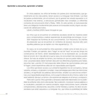 Aprender a escuchar, aprender a hablar
Materiales para Apoyar la Práctica Educativa42
En otras palabras, los niños de familias con padres poco escolarizados, que ge-
neralmente son los más pobres, tienen acceso a un lenguaje más limitado. Los hijos
de padres profesionistas, por el contrario, por lo general han estado expuestos a un
vocabulario más extenso, a estructuras gramaticales más complejas y a diferentes
contextos de comunicación (Hart y Risley, 1995). En este sentido, el nivel preescolar
tiene una obligación fundamental para avanzar en la equidad social y lograr una edu-
cación de calidad para todos.
Lybolt y Gottfred (2003) hacen hincapié en que
los niños que se encuentran en ambientes escolares donde los maestros están
poco comprometidos a realizar experiencias de aprendizaje de la lengua, no po-
drán traspasar las fronteras de sus conocimientos. Con frecuencia, los infantes
de preescolar que se encuentran en contextos de escasos recursos sólo oyen
aquellas palabras que se repiten con más regularidad (p. 17).
En casa y en la comunidad los niños aprenden a hablar como el resto de su co-
munidad. Pueden, por ejemplo, decir “haiga” en vez de “haya” sin que eso tenga una
consecuencia; de hecho, serían desadaptados si no se expresaran así. La escuela
tiene la función de ir más allá de lo que la casa y la comunidad más cercana pueden
ofrecer. Se trata de ampliar los temas y las maneras en que se puede hablar y escu-
char. Los preescolares deben también descubrir los diferentes propósitos para hablar,
escuchar, leer y escribir. El nivel preescolar debe ofrecer las oportunidades para que
lo hagan y tener expectativas altas de sus capacidades para lograrlo.
Los niños que tienen acceso a un ambiente lingüístico rico en conceptos y temas
variados, sintaxis y vocabulario complejo, crean estrategias para inferir las intenciones
sociales y el significado de palabras desconocidas; amplían sus estructuras sintácti-
cas y sus capacidades pragmáticas, como juzgar la relevancia de un tema y saber si se
está hablando del aquí y el ahora o de experiencias alejadas en el tiempo y el espacio.
Parte de lo que los niños aprenden a temprana edad está relacionado con la posibi-
lidad de enfrentar retos de la vida escolar: fijar la atención, incorporar nuevas palabras a
su vocabulario y asociarlo con nuevos conceptos, seguir instrucciones, hacer y entender
comparaciones y descripciones, escuchar y contar historias y cuentos. Es decir, los pre-
escolares que están expuestos a un lenguaje rico, que ofrece la posibilidad de hablar
 