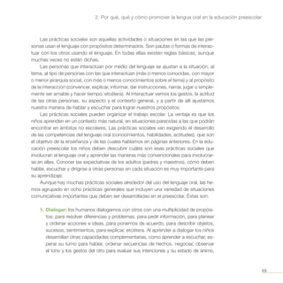 49
2. Por qué, qué y cómo promover la lengua oral en la educación preescolar
Las prácticas sociales son aquellas actividades o situaciones en las que las per-
sonas usan el lenguaje con propósitos determinados. Son pautas o formas de interac-
tuar con los otros usando el lenguaje. En todas ellas existen reglas básicas, aunque
muchas veces no estén dichas.
Las personas que interactúan por medio del lenguaje se ajustan a la situación, al
tema, al tipo de personas con las que interactúan (más o menos conocidas, con mayor
o menor jerarquía social, con más o menos conocimientos sobre el tema) y al propósito
de la interacción (convencer, explicar, informar, dar instrucciones, narrar, jugar o simple-
mente ser amable y hacer tiempo, etcétera). Al interactuar vemos los gestos, la actitud
de las otras personas, su aspecto y el contexto general, y a partir de allí ajustamos
nuestra manera de hablar y escuchar para lograr nuestros propósitos.
Las prácticas sociales pueden organizar el trabajo escolar. La ventaja es que los
niños aprenden en un contexto más natural, en situaciones parecidas a las que podrán
encontrar en ámbitos no escolares. Las prácticas sociales van exigiendo el desarrollo
de las competencias del lenguaje oral (conocimientos, habilidades, actitudes), que son
el objetivo de la enseñanza y de las cuales hablamos en páginas anteriores. En la edu-
cación preescolar los niños deben descubrir cuáles son esas prácticas sociales que
involucran el lenguaje oral y aprender las maneras más convencionales para involucrar-
se en ellas. Conocer las expectativas de los adultos (padres y maestros), cómo deben
hablar, escuchar y dirigirse a otras personas en cada situación es muy importante para
su aprendizaje.
Aunque hay muchas prácticas sociales alrededor del uso del lenguaje oral, las he-
mos agrupado en ocho prácticas generales que incluyen una variedad de situaciones
comunicativas importantes que deben ser desarrolladas en el preescolar. Éstas son:
1.	Dialogar: los humanos dialogamos con otros con una multiplicidad de propósi-
tos: para resolver diferencias y problemas, para pedir información, para planear
y ordenar acciones e ideas, para ponernos de acuerdo, para describir objetos,
sucesos, sentimientos, para explicar, etcétera. Al aprender a dialogar los niños
desarrollan otras capacidades complementarias, como aprender a escuchar, es-
perar su turno para hablar, ordenar secuencias de hechos, negociar, observar
el tono y los gestos del otro para evaluar sus intenciones y su estado de ánimo,
 