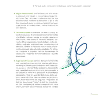 51
2. Por qué, qué y cómo promover la lengua oral en la educación preescolar
4.	Seguir instrucciones: tanto en casa como en la escue-
la, y después en el trabajo, es necesario poder seguir ins-
trucciones. Para ir adquiriendo esta capacidad hay que
desarrollar otras: mantener la atención en lo que el otro
dice, coordinar lo que el otro dice con las acciones, hacer
lo que se pide en un cierto orden y pedir aclaraciones en
caso de duda.
5.	Dar instrucciones: nuevamente, dar instrucciones y re-
construir secuencias de actividades implican conocimientos
y habilidades distintas a las que se necesitan para seguir
instrucciones. Para hacerlo es necesario anticipar y pla-
near los diferentes pasos de una actividad para poder des-
cribirlos, explicarlos y expresarlos en un orden temporal
adecuado. También es necesario usar un vocabulario es-
pecífico, adecuado a las actividades señaladas. Por último,
hay que ajustar el lenguaje a partir de las reacciones de
los escuchas y responder de manera adecuada y al punto
a sus dudas.
6.	 Jugar con el lenguaje: los niños disfrutan enormemente
jugar con palabras, rimas, sonidos, poemas, adivinanzas,
trabalenguas, chistes y canciones en los años preescola-
res,aunquenoentiendantodaslaspalabras.Másadelante
esta capacidad será muy importante para aprender a
leer y escribir. A través de la apropiación de estos objetos
culturales los niños van aprendiendo la lógica de los jue-
gos, a predecir sonidos, palabras o frases en ciertos con-
textos, hacer secuencias de preguntas y respuestas de
distintos tipos, buscar “pistas” de distintos tipos (a tra-
vés de la descripción, de las relaciones parte-todo, de la
función, como en las adivinanzas), analizar los sonidos
 