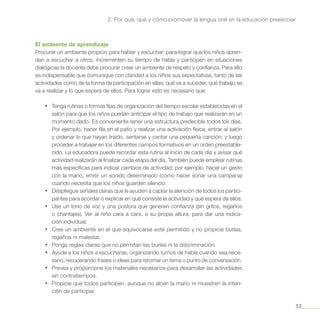 53
2. Por qué, qué y cómo promover la lengua oral en la educación preescolar
El ambiente de aprendizaje
Procurar un ambiente propicio para hablar y escuchar: para lograr que los niños apren-
dan a escuchar a otros, incrementen su tiempo de habla y participen en situaciones
dialógicas la docente debe procurar crear un ambiente de respeto y confianza. Para ello
es indispensable que comunique con claridad a los niños sus expectativas, tanto de las
actividades como de la forma de participación en ellas: qué va a suceder, qué trabajo se
va a realizar y lo que espera de ellos. Para lograr esto es necesario que:
•	 Tenga rutinas o formas fijas de organización del tiempo escolar establecidas en el
salón para que los niños puedan anticipar el tipo de trabajo que realizarán en un
momento dado. Es conveniente tener una estructura predecible todos los días.
Por ejemplo, hacer fila en el patio y realizar una activación física, entrar al salón
y ordenar lo que hayan traído, sentarse y cantar una pequeña canción, y luego
proceder a trabajar en los diferentes campos formativos en un orden preestable-
cido. La educadora puede recordar esta rutina al inicio de cada día y avisar qué
actividad realizarán al finalizar cada etapa del día. También puede emplear rutinas
más específicas para indicar cambios de actividad; por ejemplo, hacer un gesto
con la mano, emitir un sonido determinado (como hacer sonar una campana)
cuando necesita que los niños guarden silencio.
•	 Despliegue señales claras que le ayuden a captar la atención de todos los partici-
pantes para acordar o explicar en qué consiste la actividad y qué espera de ellos.
•	 Use un tono de voz y una postura que generen confianza (sin gritos, regaños
o chantajes). Ver al niño cara a cara, a su propia altura, para dar una indica-
ción individual.
•	 Cree un ambiente en el que equivocarse esté permitido y no propicie burlas,
regaños ni malestar.
•	 Ponga reglas claras que no permitan las burlas ni la discriminación.
•	 Ayude a los niños a escucharse, organizando turnos de habla cuando sea nece-
sario, recuperando frases o ideas para retomar un tema o punto de conversación.
•	 Prevea y proporcione los materiales necesarios para desarrollar las actividades
sin contratiempos.
•	 Propicie que todos participen, aunque no alcen la mano ni muestren la inten-
ción de participar.
 