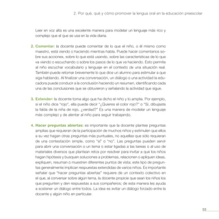 55
2. Por qué, qué y cómo promover la lengua oral en la educación preescolar
Leer en voz alta es una excelente manera para modelar un lenguaje más rico y
complejo que el que se usa en la vida diaria.
2.	Comentar: la docente puede comentar de lo que el niño, o él mismo como
maestro, está viendo o haciendo mientras habla. Puede hacer comentarios so-
bre sus acciones, sobre lo que está usando, sobre las características de lo que
va viendo o escuchando o sobre los pasos de lo que va haciendo. Esto permite
al niño escuchar vocabulario y lenguaje en el contexto de una situación real.
También puede retomar brevemente lo que dice un alumno para estimular a que
siga hablando. Al finalizar una conversación, un diálogo o una actividad la edu-
cadora puede conducir a la conclusión haciendo un resumen, identificando cada
una de las conclusiones que se obtuvieron y señalando la actividad que sigue.
3.	Extender: la docente toma algo que ha dicho el niño y lo amplía. Por ejemplo,
si el niño dice “rojo”, ella puede decir “¿Quieres el color rojo?” o “Sí, dibujaste
la falda de la niña de rojo, ¿verdad?” Es una manera de modelar un lenguaje
más complejo y de alentar al niño para seguir trabajando.
4.	Hacer preguntas abiertas: es importante que la docente plantee preguntas
amplias que requieran de la participación de muchos niños y estimulen que ellos
a su vez hagan otras preguntas más puntuales, no aquellas que sólo requieran
de una contestación simple, como “sí” o “no”. Las preguntas pueden servir
para abrir una conversación o un tema o estar ligadas a las tareas o al uso de
materiales diversos que plantean retos por resolver para invitar a que los niños
hagan hipótesis y busquen soluciones a problemas, relacionen o apliquen ideas,
expliquen, resuman o muestren diferentes puntos de vista; este tipo de pregun-
tas generalmente implican respuestas extendidas de varios niños. Es importante
señalar que “hacer preguntas abiertas” requiere de un contexto colectivo en
el que, al conversar sobre algún tema, la docente propicie que sean los niños los
que pregunten y den respuestas a sus compañeros; de esta manera les ayuda
a sostener un diálogo entre todos. La idea es evitar un diálogo forzado entre la
docente y algún niño en particular.
 