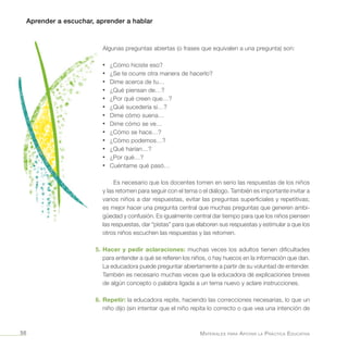 Aprender a escuchar, aprender a hablar
Materiales para Apoyar la Práctica Educativa56
Algunas preguntas abiertas (o frases que equivalen a una pregunta) son:
•	 ¿Cómo hiciste eso?
•	 ¿Se te ocurre otra manera de hacerlo?
•	 Dime acerca de tu…
•	 ¿Qué piensan de…?
•	 ¿Por qué creen que…?
•	 ¿Qué sucedería si…?
•	 Dime cómo suena…
•	 Dime cómo se ve…
•	 ¿Cómo se hace…?
•	 ¿Cómo podemos…?
•	 ¿Qué harían…?
•	 ¿Por qué…?
•	 Cuéntame qué pasó…
Es necesario que los docentes tomen en serio las respuestas de los niños
y las retomen para seguir con el tema o el diálogo. También es importante invitar a
varios niños a dar respuestas, evitar las preguntas superficiales y repetitivas;
es mejor hacer una pregunta central que muchas preguntas que generen ambi-
güedad y confusión. Es igualmente central dar tiempo para que los niños piensen
las respuestas, dar “pistas” para que elaboren sus respuestas y estimular a que los
otros niños escuchen las respuestas y las retomen.
5.	Hacer y pedir aclaraciones: muchas veces los adultos tienen dificultades
para entender a qué se refieren los niños, o hay huecos en la información que dan.
La educadora puede preguntar abiertamente a partir de su voluntad de entender.
También es necesario muchas veces que la educadora dé explicaciones breves
de algún concepto o palabra ligada a un tema nuevo y aclare instrucciones.
6.	Repetir: la educadora repite, haciendo las correcciones necesarias, lo que un
niño dijo (sin intentar que el niño repita lo correcto o que vea una intención de
 