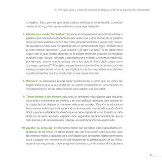 57
2. Por qué, qué y cómo promover la lengua oral en la educación preescolar
corregirlo). Esto permite que la educadora verifique si ha entendido correcta-
mente al niño y, otras veces, estimular a que siga hablando.
7.	Elicitar por medio de “pistas”: Cuando el niño parece no encontrar la frase o
palabra que necesita la docente puede darle una o dos sílabas de la palabra
o las primeras palabras de la frase. Esto generalmente hace que el niño recuer-
de la palabra o frase para completarla y da un sentimiento de logro. También se le
pueden ofrecer opciones: “¿Cuál quieres? ¿El tigre o el león?” Si no sabe cómo
seguir con lo que estaba diciendo se le puede estimular a través del lenguaje
corporal y dar “pistas” verbales y gestuales para invitarlo a continuar hablando;
por ejemplo, asentir con la cabeza, ver a los ojos al niño y decir cosas como
“¿y luego, qué pasó?” El objetivo es que la educadora facilite la construcción de
ideas por parte de los niños, lo que implica no dar las respuestas sino plantear
cuestionamientos que los conduzcan a una nueva solución.
8.	Predecir: la educadora puede hacer predicciones o pedir que los niños las
hagan sobre lo que va a suceder en un cuento o narración, en una canción, en
una exposición o en las instrucciones para realizar una actividad.
9.	Tomar turnos y dar tiempo: esto crea un ambiente más propicio para escuchar
a los otros y mantenerse en el tema, y es una habilidad necesaria para avanzar en
la capacidad de dialogar y mantener relaciones sociales. Cuando la educadora
hace pausas indica que está esperando una respuesta o una participación de los
niños y ayuda a establecer la idea de que se debe esperar el turno. Cuando un niño
duda no es sano apurarlo; esperar unos segundos da oportunidad de que el
niño piense y dé una respuesta o tenga una participación más elaborada.
10.	Ajustar su lenguaje: los docentes deben ser sensibles a las capacidades lin-
güísticas de los niños. El adulto puede dar una instrucción clara a la vez, usar
las mismas frases y palabras para actividades que se repiten, hablar de manera
clara y pausar en momentos en que requiere de la participación de los niños,
esperar sus respuestas, hacer preguntas abiertas y contextualizar el vocabulario
 