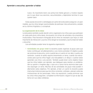 Aprender a escuchar, aprender a hablar
Materiales para Apoyar la Práctica Educativa58
nuevo. Es importante tener una actitud de interés genuino y mostrar respeto
por lo que dicen sus alumnos, escuchándolos y dejándolos terminar lo que
quieren decir.
Estas pautas de acción o estrategias por parte de la educadora aseguran, en gran
medida, que los niños tengan oportunidades de participar más activamente y ampliar
así su dominio lingüístico y conceptual.
La organización de la clase
La educadora también puede decidir cómo organizará a los niños para que participen
en cada parte de la rutina diaria, de acuerdo con el tipo de actividad y los propósitos
involucrados. Para favorecer el lenguaje de los niños es necesario que haya un nivel
importante de interacción y que los niños tengan la necesidad y oportunidad de hablar
y escuchar.
Las actividades pueden tener la siguiente organización:
•	 Actividades de grupo total: la docente puede organizar al grupo para que
todos contribuyan simultáneamente a una misma actividad. El objetivo puede
ser promover la escucha, como cuando lee un cuento en voz alta o cuenta una
narración, cuando el adulto expone brevemente un tema, cuando da instruc-
ciones para que los niños hagan una manualidad o un dibujo o cuando todos
aprenden una rima o una canción. También puede tener como objetivo hacer
que los niños hablen; por ejemplo, que dialoguen para resolver un problema,
den su opinión o imaginen algo, o que uno o varios de los alumnos sean quie-
nes expongan un tema. Muchas de las actividades de grupo total pueden ir
alternando estos objetivos. Por ejemplo, al leer un cuento la docente puede
interrumpir la lectura para que los niños comenten, anticipen, piensen sobre las
motivaciones de los personajes. Ante una exposición, puede promover que
los otros niños pregunten, completen la información o liguen lo que se dijo del
tema con sus vidas cotidianas.
 
