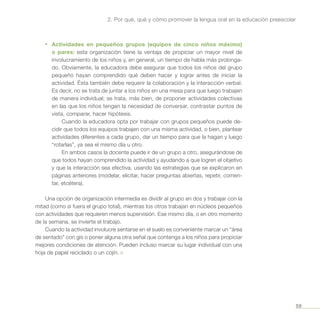 59
2. Por qué, qué y cómo promover la lengua oral en la educación preescolar
•	 Actividades en pequeños grupos (equipos de cinco niños máximo)
o pares: esta organización tiene la ventaja de propiciar un mayor nivel de
involucramiento de los niños y, en general, un tiempo de habla más prolonga-
do. Obviamente, la educadora debe asegurar que todos los niños del grupo
pequeño hayan comprendido qué deben hacer y lograr antes de iniciar la
actividad. Ésta también debe requerir la colaboración y la interacción verbal.
Es decir, no se trata de juntar a los niños en una mesa para que luego trabajen
de manera individual; se trata, más bien, de proponer actividades colectivas
en las que los niños tengan la necesidad de conversar, contrastar puntos de
vista, comparar, hacer hipótesis.
Cuando la educadora opta por trabajar con grupos pequeños puede de-
cidir que todos los equipos trabajen con una misma actividad, o bien, plantear
actividades diferentes a cada grupo, dar un tiempo para que la hagan y luego
“rotarlas”, ya sea el mismo día u otro.
En ambos casos la docente puede ir de un grupo a otro, asegurándose de
que todos hayan comprendido la actividad y ayudando a que logren el objetivo
y que la interacción sea efectiva, usando las estrategias que se explicaron en
páginas anteriores (modelar, elicitar, hacer preguntas abiertas, repetir, comen-
tar, etcétera).
Una opción de organización intermedia es dividir al grupo en dos y trabajar con la
mitad (como si fuera el grupo total), mientras los otros trabajan en núcleos pequeños
con actividades que requieren menos supervisión. Ese mismo día, o en otro momento
de la semana, se invierte el trabajo.
Cuando la actividad involucre sentarse en el suelo es conveniente marcar un “área
de sentado” con gis o poner alguna otra señal que contenga a los niños para propiciar
mejores condiciones de atención. Pueden incluso marcar su lugar individual con una
hoja de papel reciclado o un cojín. ¤
 