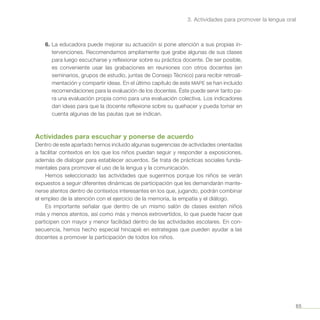 65
3. Actividades para promover la lengua oral
6.	La educadora puede mejorar su actuación si pone atención a sus propias in-
tervenciones. Recomendamos ampliamente que grabe algunas de sus clases
para luego escucharse y reflexionar sobre su práctica docente. De ser posible,
es conveniente usar las grabaciones en reuniones con otros docentes (en
seminarios, grupos de estudio, juntas de Consejo Técnico) para recibir retroali-
mentación y compartir ideas. En el último capítulo de este MAPE se han incluido
recomendaciones para la evaluación de los docentes. Éste puede servir tanto pa-
ra una evaluación propia como para una evaluación colectiva. Los indicadores
dan ideas para que la docente reflexione sobre su quehacer y pueda tomar en
cuenta algunas de las pautas que se indican.
Actividades para escuchar y ponerse de acuerdo
Dentro de este apartado hemos incluido algunas sugerencias de actividades orientadas
a facilitar contextos en los que los niños puedan seguir y responder a exposiciones,
además de dialogar para establecer acuerdos. Se trata de prácticas sociales funda-
mentales para promover el uso de la lengua y la comunicación.
Hemos seleccionado las actividades que sugerimos porque los niños se verán
expuestos a seguir diferentes dinámicas de participación que les demandarán mante-
nerse atentos dentro de contextos interesantes en los que, jugando, podrán combinar
el empleo de la atención con el ejercicio de la memoria, la empatía y el diálogo.
Es importante señalar que dentro de un mismo salón de clases existen niños
más y menos atentos, así como más y menos extrovertidos, lo que puede hacer que
participen con mayor y menor facilidad dentro de las actividades escolares. En con-
secuencia, hemos hecho especial hincapié en estrategias que pueden ayudar a las
docentes a promover la participación de todos los niños.
 
