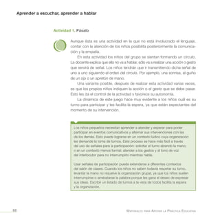 Aprender a escuchar, aprender a hablar
Materiales para Apoyar la Práctica Educativa66
Actividad 1. Pásalo
Aunque ésta es una actividad en la que no está involucrado el lenguaje,
contar con la atención de los niños posibilita posteriormente la comunica-
ción y la empatía.
En esta actividad los niños del grupo se sientan formando un círculo.
La docente explica que ella no va a hablar, sólo va a realizar una acción o gesto
que servirá de señal. Los niños tendrán que ir transmitiendo dicha señal de
uno a uno siguiendo el orden del círculo. Por ejemplo, una sonrisa, el guiño
de un ojo o un apretón de mano.
Una variante posible, después de realizar esta actividad varias veces,
es que los propios niños indiquen la acción o el gesto que se debe pasar.
Esto les da el control de la actividad y favorece su autonomía.
La dinámica de este juego hace muy evidente a los niños cuál es su
turno para participar y les facilita la espera, ya que están expectantes del
momento de su intervención.
Los niños pequeños necesitan aprender a atender y esperar para poder
participar en eventos comunicativos y alternar sus intervenciones con las
de los demás. Esto puede lograrse en un contexto lúdico cuya organización
les demande la toma de turnos. Este proceso se hace más fácil a través
del uso de señales para la participación: solicitar el turno alzando la mano;
o en un contexto menos formal: atender a los gestos y al tono de voz
del interlocutor para no interrumpirlo mientras habla.
Usar señales de participación puede extenderse a diferentes contextos
del salón de clases. Cuando los niños no saben todavía respetar su turno,
levantar la mano no resuelve la organización grupal, ya que los niños suelen
interrumpirse o arrebatarse la palabra porque les gana el deseo de expresar
sus ideas. Escribir un listado de turnos a la vista de todos facilita la espera
y la organización.
 