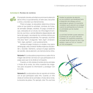 67
3. Actividades para promover la lengua oral
Actividad 2. Rondas de nombres
El propósito de esta actividad es promover la atención
de los niños, lo que demanda, en este caso, escuchar
a otros y recordar sus intervenciones.
Previo al juego, la educadora determina el tema
sobre el que girará la actividad: nombres de frutas,
de animales salvajes, etcétera. El juego consiste en
que, colocados en un círculo, los niños digan el nom-
bre de una fruta o animal diferente (dependiendo del
tema del juego), recordando los nombres dichos por
los participantes precedentes. Por ejemplo, el primer
niño dice “león”; el segundo: “león, tigre”; el tercero:
“león, tigre, pantera”, y así sucesivamente.
Aunque el juego involucra un empleo muy parco
del lenguaje, esta condición facilita el ejercicio de aten-
der y recordar. Asimismo, aunque el juego aparenta
ser sencillo, reta la atención y la memoria de los niños.
Variante 1: La educadora proporciona a cada niño la
imagen del animal o la fruta con que participará en el
juego para que no la olvide en el trayecto.
Cuando un niño olvida el nombre de los animales
o frutas de la ronda, los niños muestran las imáge-
nes para recuperar la información y proseguir con
la ronda.
Variante 2: La educadora dice en secreto el nombre
con el que participará cada niño. Cuando un niño
olvida el nombre de los animales o frutas de la ronda,
la docente da pistas. Por ejemplo, dice “Es una fruta
Ampliar los periodos de atención
es una condición que beneficiará tanto
el desarrollo de la lengua como el
aprendizaje en general. Es importante
considerar que la atención se consigue
cuando los participantes se involucran
en actividades que les resultan
interesantes.
La actividad también puede realizarse
la primera vez con grupo total para
modelarla. En ocasiones posteriores
se puede dividir al grupo en dos o tres
equipos, cada uno con un “monitor”
(un niño encargado).
 