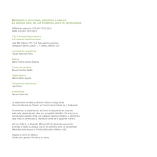 Aprender a escuchar, aprender a hablar.
La lengua oral en los primeros años de escolaridad
ISBN de la colección: 978-607-7675-28-0
ISBN: 978-607-7675-56-3
D.R. © Instituto Nacional para
la Evaluación de la Educación
José Ma. Velasco 101, Col. San José Insurgentes,
Delegación Benito Juárez, C.P. 03900, México, D.F.
Coordinación académica
Hidalia Sánchez Pérez
Editora
María Norma Orduña Chávez
Corrección de estilo
Teresa Ramírez Vadillo
Diseño gráfico
Martha Alfaro Aguilar
Composición electrónica
Heidi Puon
Ilustraciones
Gerardo Sánchez
La elaboración de esta publicación estuvo a cargo de la
Dirección General de Difusión y Fomento de la Cultura de la Evaluación.
El contenido, la presentación, así como la disposición en conjunto
y de cada página de esta obra son propiedad del editor. Se autoriza su
reproducción parcial o total por cualquier sistema mecánico o electrónico
para fines no comerciales y citando la fuente de la siguiente manera:
Vernon, Sofía A., y Alvarado, Mónica (2014). Aprender a escuchar,
aprender a hablar. La lengua oral en los primeros años de escolaridad.
Materiales para Apoyar la Práctica Educativa. México: INEE.
Impreso y hecho en México.
Distribución gratuita. Prohibida su venta.
 