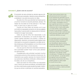 69
3. Actividades para promover la lengua oral
Actividad 3. ¿Quién está de acuerdo?
El propósito de esta actividad es atender algunas afir-
maciones para evaluarlas, desde la propia perspectiva,
y establecer si se está de acuerdo con ellas.
Se pide a los niños que atiendan las frases que en
un primer momento la docente planteará, del tipo: “El
helado de chocolate es el más sabroso” o “Es mejor
tener un perro que un gato en la casa”.
Cuando los niños estén de acuerdo con lo que
se ha dicho lo expresarán poniendo uno de sus pulgares
hacia arriba. Cuando estén en desacuerdo lo indicarán
mediante el pulgar hacia abajo.
Cada vez que los niños han reaccionado a una
aseveración, la educadora, con ayuda de algún niño,
cuenta cuántos estuvieron de acuerdo y cuántos en
desacuerdo. Asimismo, la docente puede registrar esta
información en el pizarrón empleando una tabla de do-
ble entrada para al final establecer con los niños en qué
afirmación hubo mayor o menor acuerdo.
Una vez que los niños han entendido la dinámica
de la actividad pueden hacer turnos para plantear
sus afirmaciones.
Probablemente esta actividad suscitará muchos
comentarios entre los niños durante su transcurso. Es
importante que puedan expresar de manera informal
sus opiniones e identificar similitudes o diferencias en-
tre éstas y las de sus compañeros.
Dado que todos los niños emiten sus respuestas
más o menos de manera simultánea, el ambiente para
los niños más tímidos puede resultar favorable, hacien-
do que se animen a participar sin sentirse expuestos.
Poder tomar postura frente a las
afirmaciones de otro forma parte
de las experiencias generales que los
niños requieren, tanto para constituir la
imagen de sí mismos como su relación
con el medio. Actividades como la
aquí sugerida aprovechan un contexto
seguro en el que no hay respuestas
o posturas más ni menos adecuadas
y, en este sentido, todos pueden
expresar lo que piensan. El objetivo
es que los niños se den cuenta de que
otras personas pueden tener gustos
y opiniones distintas a la suya.
Es importante que en el transcurso
de esta actividad la docente ayude
a los niños a evitar comentarios
que descalifiquen alguna postura,
empleando frases del tipo “acuérdense
que se vale pensar diferente”.
En ocasiones los niños no logran
expresar una postura frente a alguna
aseveración. Por ejemplo, frente
a la afirmación “El helado de chocolate
es el más sabroso”, ya que les parece
tan sabroso como el de vainilla.
Para expresar esta postura los niños
podrían guardar su dedo pulgar
en el puño de la mano.
Es posible simplificar esta actividad
evitando los conteos y dando prioridad
a las explicaciones.
 