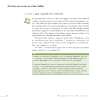 Aprender a escuchar, aprender a hablar
Materiales para Apoyar la Práctica Educativa70
Actividad 4. ¿Qué nos gustó más de este día?
El propósito de esta actividad es que los niños platiquen entre sí para establecer
qué parte de la jornada escolar les gustó más. Para ello, la educadora les ayu-
dará a recordar todas las actividades que hicieron durante ese día en la escuela,
los invitará a que tomen turnos para participar y les ayudará a ir reconstruyendo
la jornada en una secuencia temporal. Podría ser muy útil si escribe una lista
a la vista de todos con las actividades del día ordenadas temporalmente, de
manera que los niños, aunque no sepan leer, puedan apoyarse en esta forma
de representación para ubicar el orden de los eventos.
Posteriormente, en grupos pequeños (equipos) los niños platican sobre
lo que más les gustó del día y por qué. El propósito es que lleguen a un
acuerdo para compartirlo con el resto de los compañeros. Acuerdan tam-
bién quién hablará por el equipo.
De vuelta a una dinámica de grupo total, los niños designados por cada
equipo comparten sus conclusiones.
Para poder participar en conversaciones es fundamental aprender a escuchar
a los demás. Lo es también cuando el propósito del diálogo lleva implícita la
toma de decisiones conjunta o la resolución colectiva de un problema.
Cuando le pedimos a los niños que lleguen a acuerdos o resuelvan una tarea
conjunta es muy importante proveerles el tiempo necesario para que puedan
dialogar y acordar. De esta manera, además de poder enfrentar mejor las
tareas, aprenderán la importancia que tienen estas prácticas sociales, e incluso
podrán incorporarlas como estrategias permanentes de comunicación.
 