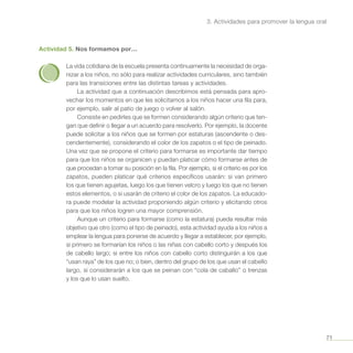 71
3. Actividades para promover la lengua oral
Actividad 5. Nos formamos por…
La vida cotidiana de la escuela presenta continuamente la necesidad de orga-
nizar a los niños, no sólo para realizar actividades curriculares, sino también
para las transiciones entre las distintas tareas y actividades.
La actividad que a continuación describimos está pensada para apro-
vechar los momentos en que les solicitamos a los niños hacer una fila para,
por ejemplo, salir al patio de juego o volver al salón.
Consiste en pedirles que se formen considerando algún criterio que ten-
gan que definir o llegar a un acuerdo para resolverlo. Por ejemplo, la docente
puede solicitar a los niños que se formen por estaturas (ascendente o des-
cendentemente), considerando el color de los zapatos o el tipo de peinado.
Una vez que se propone el criterio para formarse es importante dar tiempo
para que los niños se organicen y puedan platicar cómo formarse antes de
que procedan a tomar su posición en la fila. Por ejemplo, si el criterio es por los
zapatos, pueden platicar qué criterios específicos usarán: si van primero
los que tienen agujetas, luego los que tienen velcro y luego los que no tienen
estos elementos, o si usarán de criterio el color de los zapatos. La educado-
ra puede modelar la actividad proponiendo algún criterio y elicitando otros
para que los niños logren una mayor comprensión.
Aunque un criterio para formarse (como la estatura) pueda resultar más
objetivo que otro (como el tipo de peinado), esta actividad ayuda a los niños a
emplear la lengua para ponerse de acuerdo y llegar a establecer, por ejemplo,
si primero se formarían los niños o las niñas con cabello corto y después los
de cabello largo; si entre los niños con cabello corto distinguirán a los que
“usan raya” de los que no; o bien, dentro del grupo de los que usan el cabello
largo, si considerarán a los que se peinan con “cola de caballo” o trenzas
y los que lo usan suelto.
 