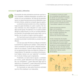 81
3. Actividades para promover la lengua oral
Actividad 9. Iguales y diferentes
El propósito de esta actividad es promover que los ni-
ños compartan, mediante el lenguaje, sus gustos o afi-
ciones con sus compañeros. Se trata de que aprecien
que en un grupo las personas somos diferentes y que,
al mismo tiempo, podemos compartir algunos gustos.
La docente proporcionará a los niños crayones y
hojas de papel divididas en cuatro cuadros. De ma-
nera individual, los niños dibujarán en cada cuadro
algo que les gusta. Por ejemplo, en un cuadro pueden
dibujar su juego favorito, en otro su comida preferida,
en el tercero una actividad que le gusta hacer con su
familia y en el cuarto un lugar al que les gusta ir.
Es importante que la educadora modele en qué
consiste la actividad mostrándoles su propia hoja con
dibujos.
Una vez que cada niño tiene sus dibujos concluidos
la docente los organiza por parejas. Cada pareja de
niños compartirá lo que les gusta o disgusta apoyán-
dose en los dibujos. Cuando alguna pareja coincide
en sus apreciaciones traza una señal en el dibujo co-
rrespondiente. Por ejemplo, si a ambos niños les gus-
ta el helado marcan con una “palomita” o encierran
en un círculo el dibujo que lo representa.
Finalmente, se reúne todo el grupo y contestan
por turnos ¿quién descubrió que tiene gustos igua-
les a su compañero?, ¿quién descubrió algo que no
sabía de su compañero?, ¿quién descubrió que tenía
gustos diferentes a los de su compañero?
Es importante en esta parte final de la actividad
que los niños expliquen sus respuestas.
La empatía se construye a partir
de la posibilidad de plantearnos que
los demás son parecidos a nosotros:
que tienen gustos o preferencias
(aunque no coincidan con las nuestras),
que les gusta la compañía de otros
y que pueden colaborar con nosotros.
Todas las personas podemos
llegar a ser empáticas,
pero para ello necesitamos contextos
que nos faciliten identificar que,
pese a nuestras diferencias,
tenemos las mismas necesidades.
Si bien el desarrollo de empatía
no se logra sólo a través de la lengua,
ésta resulta muy útil como medio
para compartir las propias ideas y para
ayudarnos a tomar perspectiva frente
a las ideas de otros. De esta manera,
hablar nos ayuda a reconocer nuestras
preferencias y darnos cuenta
de las ajenas.
 