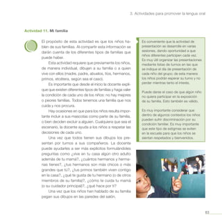 83
3. Actividades para promover la lengua oral
Actividad 11. Mi familia
El propósito de esta actividad es que los niños ha-
blen de sus familias. Al compartir esta información se
darán cuenta de los diferentes tipos de familias que
puede haber.
Esta actividad requiere que previamente los niños,
de manera individual, dibujen a su familia o a quien
vive con ellos (madre, padre, abuelos, tíos, hermanos,
primos, etcétera, según sea el caso).
Es importante que desde el inicio la docente expli-
que que existen diferentes tipos de familias y haga valer
la condición de cada uno de los niños: no hay mejores
o peores familias. Todos tenemos una familia que nos
cuida y nos procura.
Hay ocasiones en que para los niños resulta impor-
tante incluir a sus mascotas como parte de su familia,
o bien deciden excluir a alguien. Cualquiera que sea el
escenario, la docente ayuda a los niños a respetar las
decisiones de cada uno.
Una vez que todos tienen sus dibujos los pre-
sentan por turnos a sus compañeros. La docente
puede ayudarles a ser más explícitos formulándoles
preguntas como ¿vive en tu casa algún otro adulto
además de tu mamá?, ¿cuántos hermanos y herma-
nas tienes?, ¿tus hermanos son más chicos o más
grandes que tú?, ¿tus primos también viven contigo
en la casa?, ¿qué te gusta de tu hermano (o de otros
miembros de su familia)?, ¿cómo te cuida tu mamá
(o su cuidador principal)?, ¿qué hace por ti?
Una vez que los niños han hablado de su familia
pegan sus dibujos en las paredes del salón.
Es conveniente que la actividad de
presentación se desarrolle en varias
sesiones, dando oportunidad a que
niños diferentes participen cada vez.
Es muy útil organizar las presentaciones
mediante listas de turnos en las que
se indique el día de presentación de
cada niño del grupo; de esta manera
los niños podrán esperar su turno y no
perder mientras tanto el interés.
Puede darse el caso de que algún niño
no quiera participar en la exposición
de su familia. Esto también es válido.
Es muy importante considerar que
dentro de algunos contextos los niños
pueden sufrir discriminación por su
condición familiar. Es muy importante
que este tipo de estigmas se eviten
en la escuela para que los niños se
sientan respetados y bienvenidos.
 
