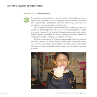 Aprender a escuchar, aprender a hablar
Materiales para Apoyar la Práctica Educativa84
Actividad 12. El cofre del tesoro
El propósito de esta actividad es permitir que los niños identifiquen sus in-
tereses y los compartan con sus compañeros. Al mismo tiempo, que apren-
dan a escucharse y establezcan relaciones entre lo que expusieron sus
compañeros y sus propias ideas o preferencias.
Esta actividad se organiza rotativamente entre los niños del salón para
que en días diferentes (por ejemplo, una vez por semana) a cada niño le toque
el turno de meter dentro de una caja de zapatos algo que le guste particu-
larmente y pueda considerar “un tesoro”: piedritas de colores, la pluma de
un pájaro, monedas, un dibujo, una estampa, un listón...
En el pleno del grupo, el niño designado presenta el objeto que introdujo
en la caja y explica por qué lo considera importante o interesante. Asimis-
mo, comenta sobre alguno de los objetos, que había previamente dentro
de la caja, con el que coincida en preferencia, e identifica a la persona que
lo aportó.
 